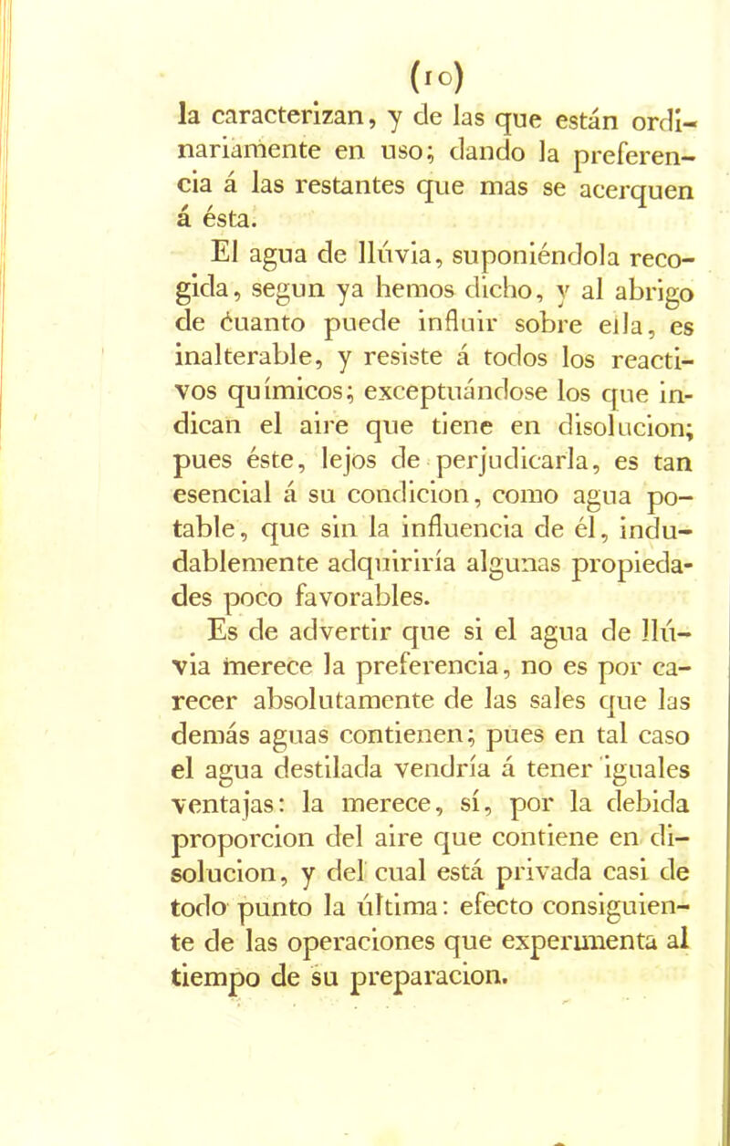 (io) la caracterizan, y de las que están ordi- nariamente en uso; dando la preferen- cia á las restantes que mas se acerquen á ésta. El agua de lluvia, suponiéndola reco- gida, según ya hemos dicho, y al abrigo de éuanto puede influir sobre ella, es inalterable, y resiste á todos los reacti- vos químicos; exceptuándose los que in- dican el aire que tiene en disolución; pues éste, lejos de perjudicarla, es tan esencial á su condición, como agua po- table, que sin la influencia de él, indu- dablemente adquiriría algunas propieda- des poco favorables. Es de advertir que si el agua de llu- via merece la preferencia, no es por ca- recer absolutamente de Jas sales que las demás aguas contienen; pues en tal caso el agua destilada vendría á tener iguales ventajas: la merece, sí, por la debida proporción del aire que contiene en di- solución, y del cual está privada casi de todo punto la última: efecto consiguien- te de las operaciones que experimenta al tiempo de su preparación.