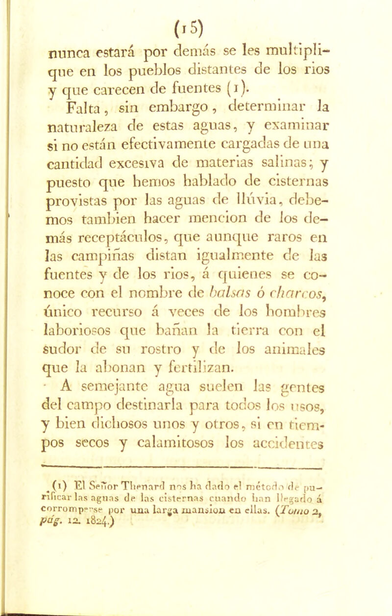 minea estará por demás se les multipli- que en los pueblos distantes de los nos y que carecen de fuentes (i). Falta, sin embargo, determinar la naturaleza de estas aguas, y examinar si no están efectivamente cargadas de una cantidad excesiva de materias salinas; y puesto que hemos hablado de cisternas provistas por Jas aguas de lluvia, debe- mos también hacer mención de los de- más receptáculos, que aunque raros en las campiñas distan igualmente de las fuentes y de los rios, á quienes se co- noce con el nombre de balsas ó charcos, único recurso á veces de los hombres laboriosos que bañan la tierra con el sudor de su rostro y de los animales que la abonan y fertilizan. A semejante agua suelen las gentes del campo destinarla para todos los usos, y bien dichosos unos y otros, si en tiem- pos secos y calamitosos los accidentes ^(i) El Señor Tliennrd nos ha dado el método de pu- rificar las aguas de las cisternas cuando lian llegado á corromperse por una larga xuanslua ea ellas. {Tomo 2, pdg. in. 1824.)