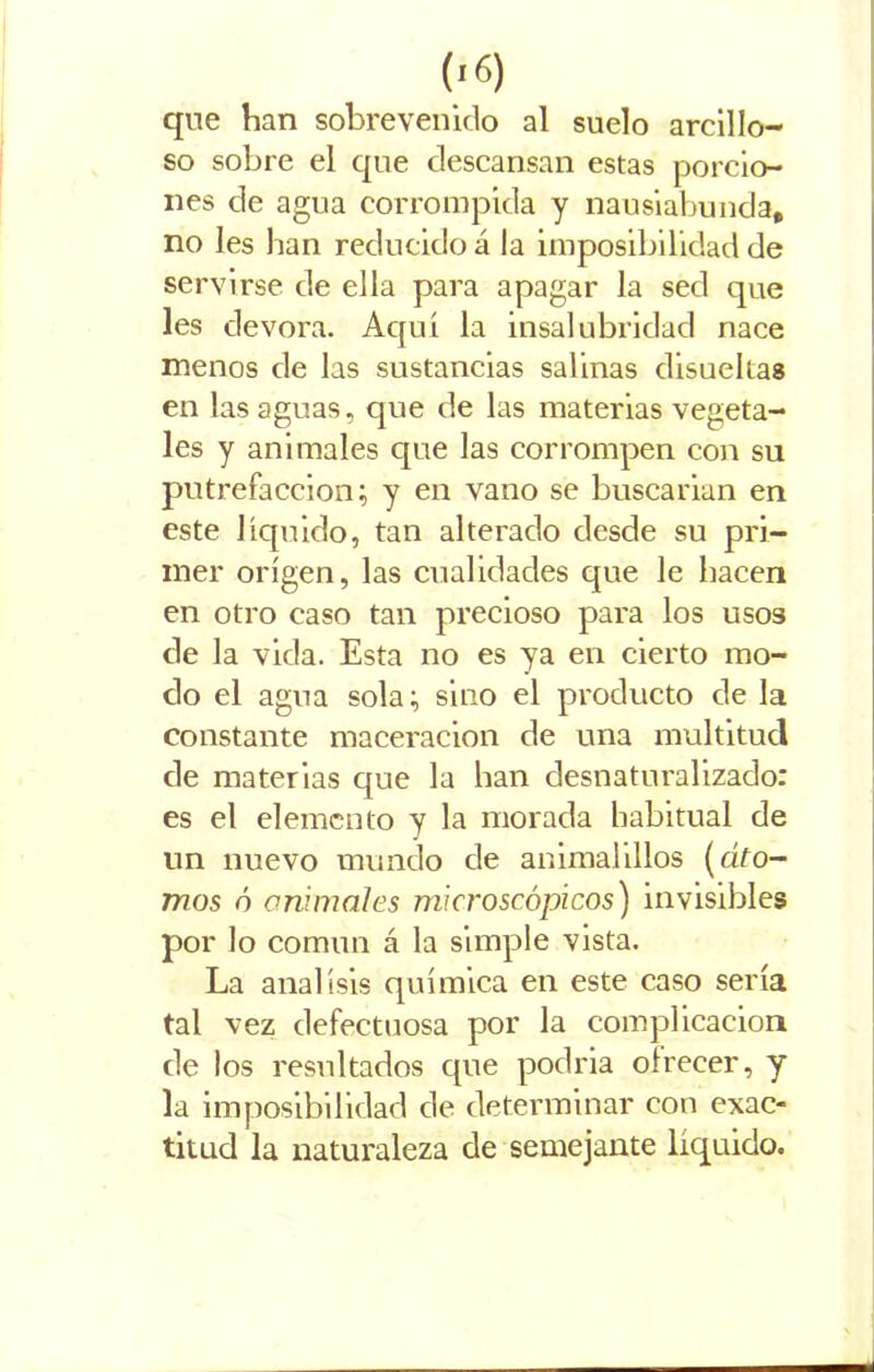 que han sobrevenido al suelo arcillo- so sobre el que descansan estas porcio- nes de agua corrompida y nausiabunda, no les lian reducido á la imposibilidad de servirse de ella para apagar la sed que les devora. Aquí la insalubridad nace menos de las sustancias salinas disueltas en las aguas, que de las materias vegeta- les y animales que las corrompen con su putrefacción; y en vano se buscarian en este líquido, tan alterado desde su pri- mer origen, las cualidades que le hacen en otro caso tan precioso para los usos de la vida. Esta no es ya en cierto mo- do el agua sola; sino el producto de la constante maceracion de una multitud de materias que la han desnaturalizado: es el elemento y la morada habitual de un nuevo mundo de animalillos (dfo- mos ó animales microscópicos) invisibles por lo común á la simple vista. La análisis química en este caso sería tal vez defectuosa por la complicación de los resultados que podria ofrecer, y la imposibilidad de determinar con exac- titud la naturaleza de semejante líquido.