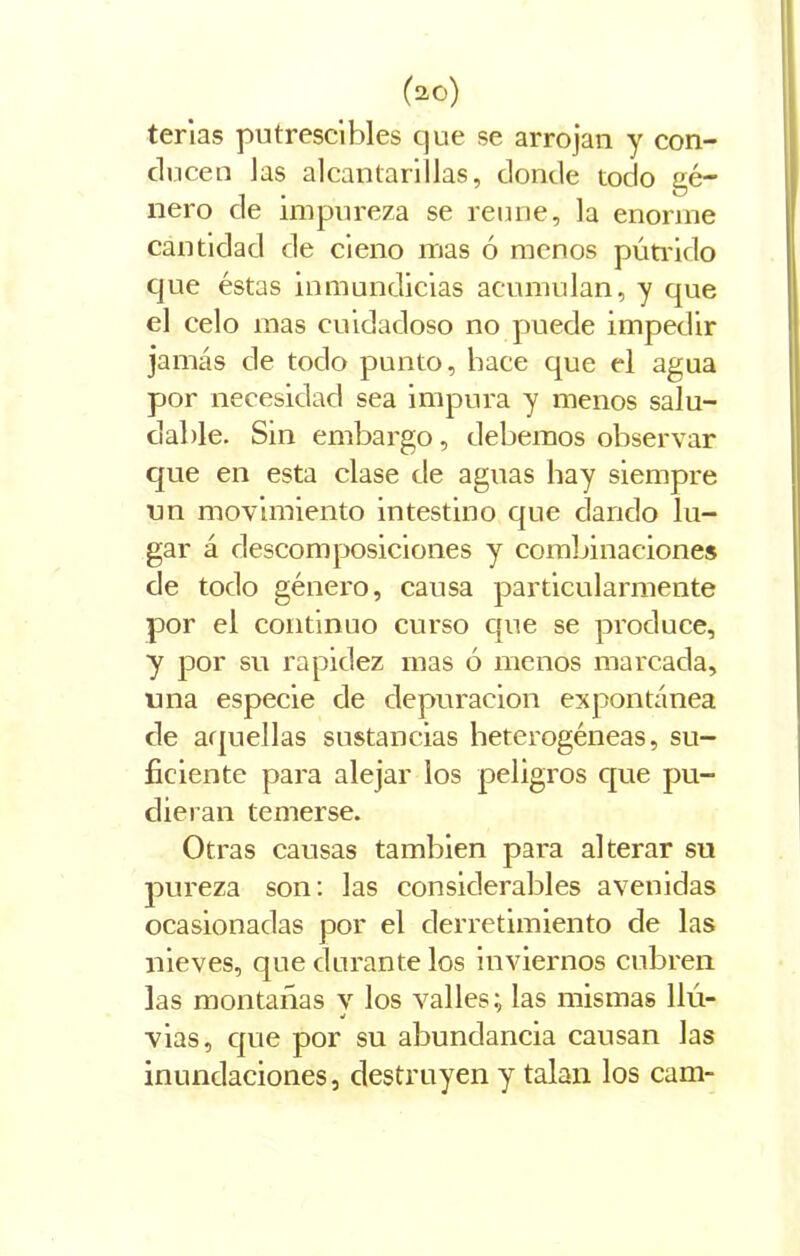 terias putrescibles que se arrojan y con- ducen las alcantarillas, donde todo gé- nero de impureza se reúne, la enorme cantidad de cieno mas ó menos pútrido cjue éstas inmundicias acumulan, y que el celo mas cuidadoso no puede impedir jamás de todo punto, hace que el agua por necesidad sea impura y menos salu- dable. Sin embargo , debemos observar que en esta clase de aguas hay siempre un movimiento intestino que dando la- gar á descomposiciones y combinaciones de todo género, causa particularmente por el continuo curso que se produce, y por su rapidez mas ó menos marcada, una especie de depuración expontánea de aquellas sustancias heterogéneas, su- ficiente para alejar ios peligros que pu- dieran temerse. Otras causas también para alterar su pureza son: las considerables avenidas ocasionadas por el derretimiento de las nieves, que durante los inviernos cubren las montañas y los valles; las mismas llú- vias, que por su abundancia causan las inundaciones, destruyen y talan los cam-