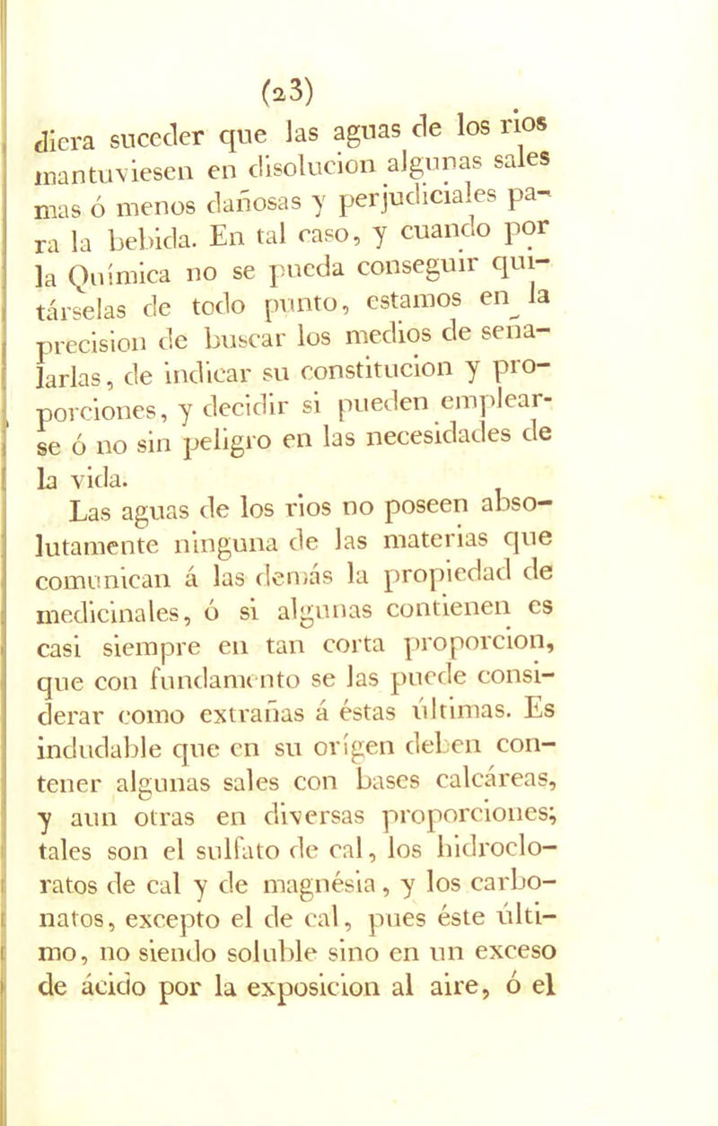 diera suceder que Jas aguas de los nos mantuviesen en disolución algunas sales mas ó menos dañosas y perjudiciales pa- ra la bebida. En tal caso, y cuando por la Química no se pueda conseguir qui- társelas de todo punto, estamos en Ja precisión de buscar los medios de seña- larlas , de indicar su constitución y pro- porciones, y decidir si pueden emplear- se ó no sin peligro en las necesidades de la vida. Las aguas de los rios no poseen abso- lutamente ninguna de las materias cjue comunican á las demás la propiedad de medicinales, ó si algunas contienen es casi siempre en tan corta proporción, que con fundamento se las puede consi- derar como extrañas á éstas ultimas. Es indudable que en su origen deben con- tener algunas sales con bases calcáreas, y aun otras en diversas proporciones; tales son el sulfato de cal, los hidroclo— ratos de cal y de magnesia, y los carbo- natos, excepto el de cal, pues éste últi- mo, no siendo soluble sino en un exceso de ácido por la exposición al aire, ó el