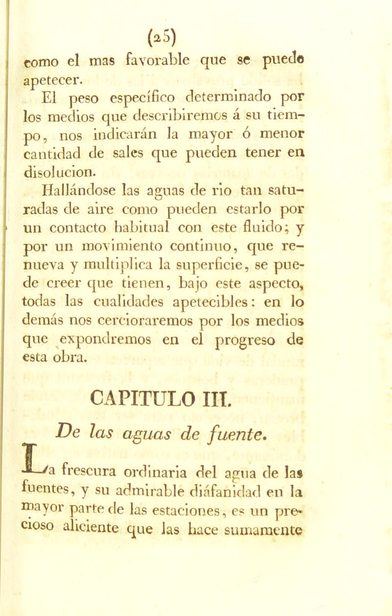 (•5) como el mas favorable que se puede apetecer. El peso específico determinado por los medios que describiremos á su tiem- po, nos indicarán la mayor ó menor cantidad de sales que pueden tener en disolución. Hallándose las aguas de rio tan satu- radas de aire como pueden estarlo por ■ un contacto habitual con este fluido; y por un movimiento continuo, que re- nueva y multiplica la superficie, se pue- de creer que tienen, bajo este aspecto, todas las cualidades apetecibles: en lo demás nos cercioraremos por los medios que expondremos en el progreso de esta obra. Ir **—/a frescura ordinaria del agua de las fuentes, y su admirable diáfanidad en la mayor parte de las estaciones, es un pre» cioso aliciente que las hace sumamente CAPITULO III. De las aguas