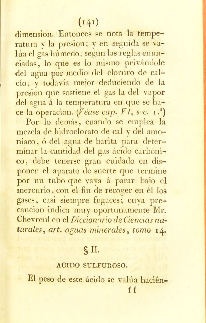 ('40 dimensión. Entonces se nota la tempe- ratura y la presión; y en seguida se va- lúa el gas húmedo, según las reglas enun- ciadas, lo que es lo mismo privándole del agua por medio del cloruro de cal- cio, y todavía mejor deduciendo de la presión que sostiene el gas la del vapor del agua á la temperatura en que se ha- ce la operación, (idéase cap. V/, sx. i.a) Por lo demás, cuando se emplea la mezcla de hidroclorato de cal y del amo- niaco, ó del agua de barita para deter- minar la cantidad del gas ácido carbóni- co, debe tenerse gran cuidado en dis- poner el aparato de suerte que termine por un tubo que vaya á parar bajo el mercurio, con el fin de recoger en él los gases, casi siempre fugaces; cuya pre- caución indica muy oportunamente Mr. Chevreul en el Diccionario de Ciencias na- turales, art. aguas minerales, tomo 14. §H. ACIDO SULFUROSO. El peso de este ácido se valúa hacién- it