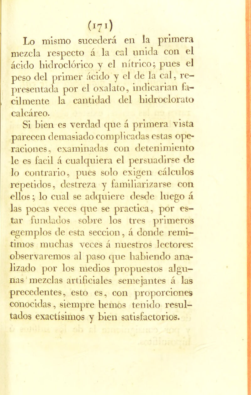 (*70 Lo mismo sucederá en la primera mezcla respecto á la cal unida con el ácido hidroclórico y el nítrico; pues el peso del primer ácido y el de la cal, re- presentada por el oxalato, indicarían fa- , cil mente la cantidad del hidroclorato calcáreo. Si bien es verdad que á primera vista parecen demasiado complicadas estas ope- raciones^ examinadas con detenimiento le es fácil á cualquiera el persuadirse de lo contrario, pues solo exigen cálculos repetidos, destreza y familiarizarse con ellos; lo cual se adquiere desde luego á las pocas veces que se practica, por es- tar fundados sobre los tres primeros egemplos de esta sección, á donde remi- timos muchas veces á nuestros lectores: observaremos al paso que habiendo ana- lizado por los medios propuestos algu- nas mezclas artificiales semejantes á las precedentes, esto es, con proporciones conocidas, siempre hemos tenido resul- tados exactísimos y bien satisfactorios.