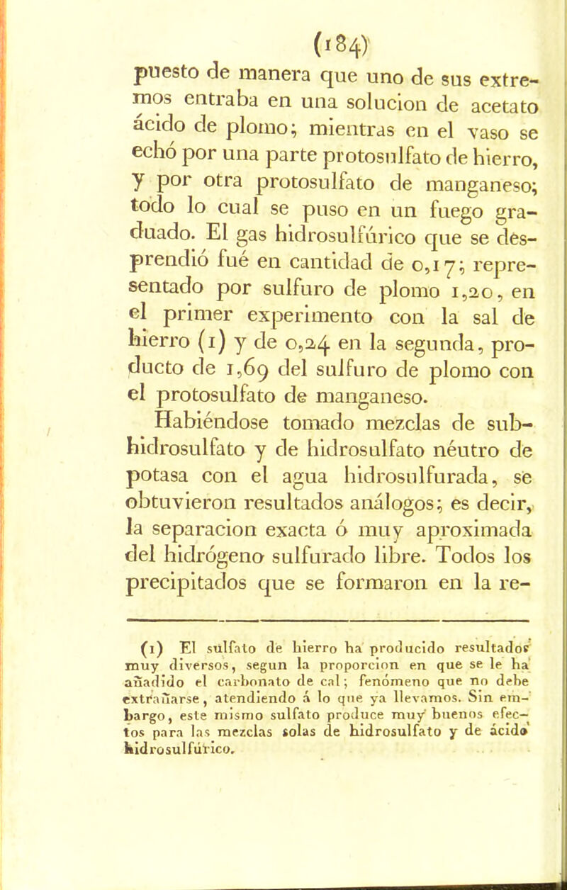 puesto de manera que uno de sus extre- mos entiaba en una solución de acetato ácido de plomo; mientras en el vaso se echó por una parte protosulfato de hierro, y por otra protosulfato de manganeso; todo lo cual se puso en un fuego gra- duado. El gas hidrosulfúrico que se des- prendió fué en cantidad de 0,1 y; repre- sentado por sulfuro de plomo 1,2,0, en el primer experimento con la sal de hierro (1) y de 0,24 en la segunda, pro- ducto de 1,69 del sulfuro de plomo con el protosulfato de manganeso. Habiéndose tomado mezclas de sub- hidrosulfato y de hidrosulfato néutro de potasa con el agua hidrostílfurada, sé obtuvieron resultados análogos; es decir, la separación exacta ó muy aproximada del hidrógeno sulfurado libre. Todos los precipitados que se formaron en la re- (1) El sulfato de hierro ha producido resultados muy diversos, según la proporción en que se le ha añadido el carbonato de cal; fenómeno que no debe extrañarse, atendiendo á lo que ya llevamos. Sin em- bargo, este mismo sulfato produce muy buenos efec- tos para las mezclas solas de hidrosulfato y de ácido Kidrosulfúrico. i -