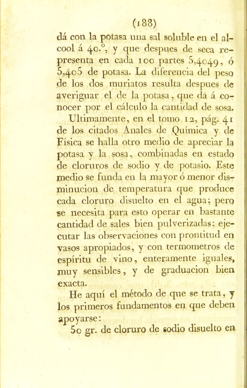 dá con la potasa una sal soluble en el al- cool á 4o.0, y que después de seca re- presenta en cada 100 partes 5,4049, ó 5,405 de potasa. La diferencia del peso de los dos muriatos resulta después de averiguar el de la potasa, que dá á co- nocer por el cálculo la cantidad de sosa. Ultimamente, en el tomo 12, pág. 41 de los citados Anales de Química y de Física se halla otro medio de apreciar la potasa y la sosa, combinadas en estado de cloruros de sodio y de potasio. Este medio se funda en la mayor ó menor dis- minución de temperatura que produce cada cloruro disuelto en el agua; pero se necesita para esto operar en bastante cantidad de sales bien pulverizadas; eje- cutar las observaciones con prontitud en vasos apropiados, y con termómetros de espíritu de vino, enteramente iguales, muy sensibles, y de graduación bien exacta. He aquí el método de que se trata, y los primeros fundamentos en que deben apoyarse: 5o gr. de cloruro de sodio disuelto en l