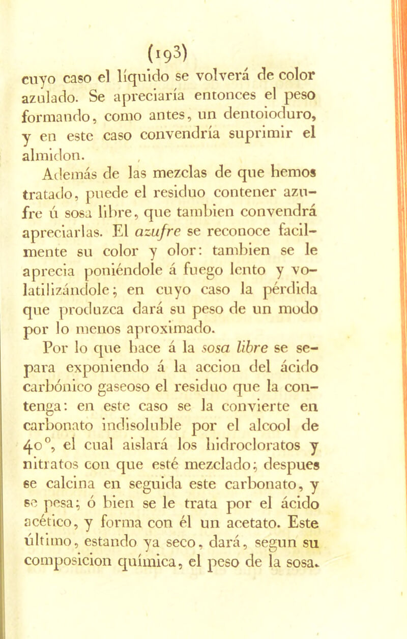 (!93) cuyo caso el líquido se volverá de color azulado. Se apreciaría entonces el peso formando, como antes, un dentoioduro, y en este caso convendría suprimir el almidón. Además de las mezclas de que hemos tratado, puede el residuo contener azu- fre ú sosa libre, que también convendrá apreciarlas. El azufre se reconoce fácil- mente su color y olor: también se le aprecia poniéndole á fuego lento y vo- latilizándole; en cuyo caso la pérdida que produzca dará su peso de un modo por lo menos aproximado. Por lo que hace á la sosa libre se se- para exponiendo á la acción del ácido carbónico gaseoso el residuo que la con- tenga: en este caso se la convierte en carbonato indisoluble por el alcool de 40 o, el cual aislará los hidrocloratos y nitratos con que esté mezclado; después se calcina en seguida este carbonato, y se pesa; ó bien se le trata por el ácido acético, y forma con él un acetato. Este último, estando ya seco, dará, según su composición química, el peso de la sosa*