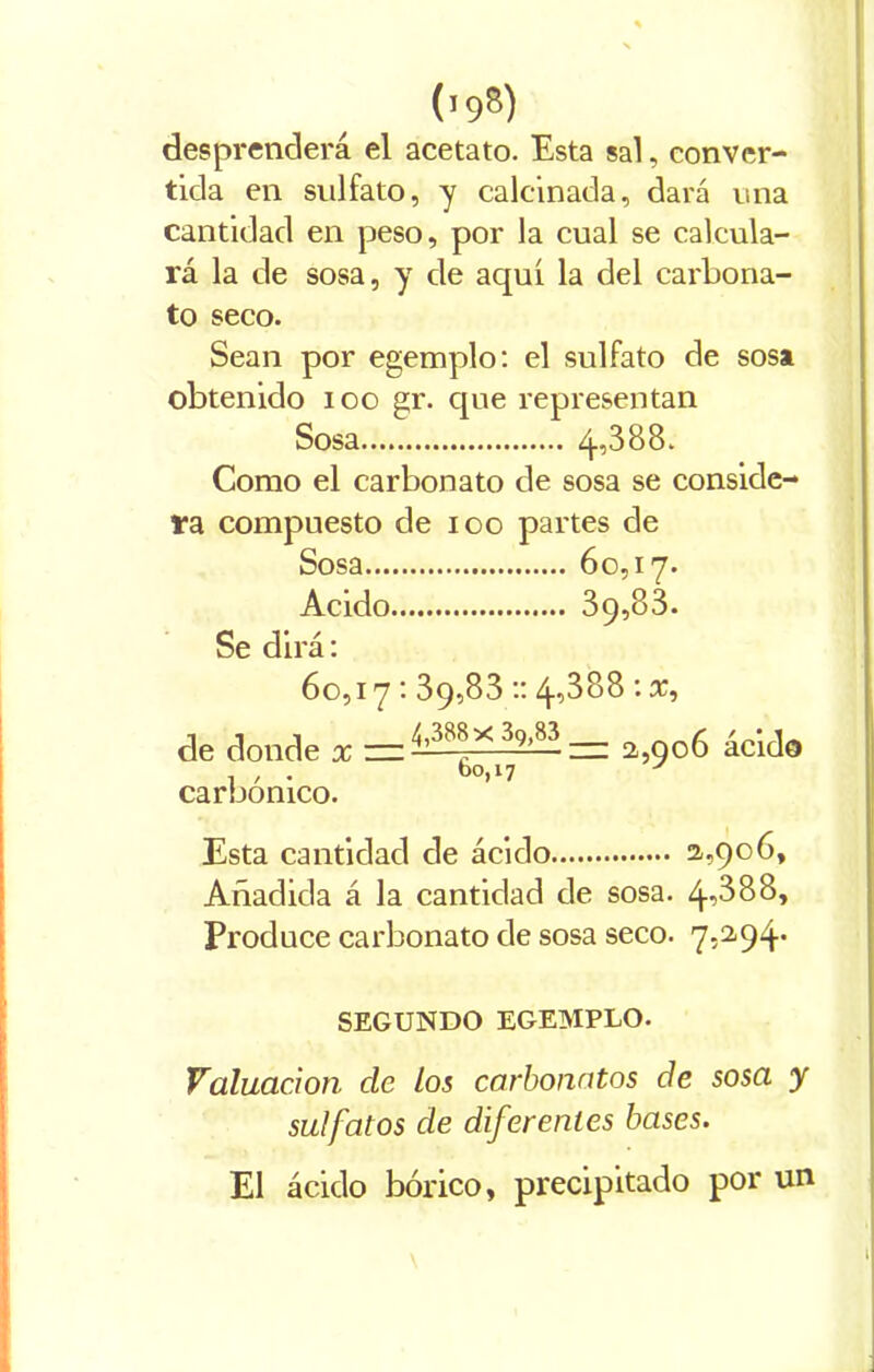 (t9B) desprenderá el acetato. Esta sal, conver- tida en sulfato, y calcinada, dará una cantidad en peso, por la cual se calcula- rá la de sosa, y de aquí la del carbona- to seco. Sean por egemplo: el sulfato de sosa obtenido ioo gr. que representan Sosa 4,388. Como el carbonato de sosa se conside- ra compuesto de ioo partes de Sosa 60,17. Acido 39,83. Se dirá: 60,17: 39,83 :: 4-388 : x, de donde x — * 39’83 —- 2,9o6 ácido , , . *>0,17 * carbónico. Esta cantidad de ácido 2,906, Añadida á la cantidad de sosa. 4388, Produce carbonato de sosa seco. 7,2,94* SEGUNDO EGEMPLO. Valuación de los carbonatas de sosa y sulfalos de diferentes bases. El ácido bórico, precipitado por un i