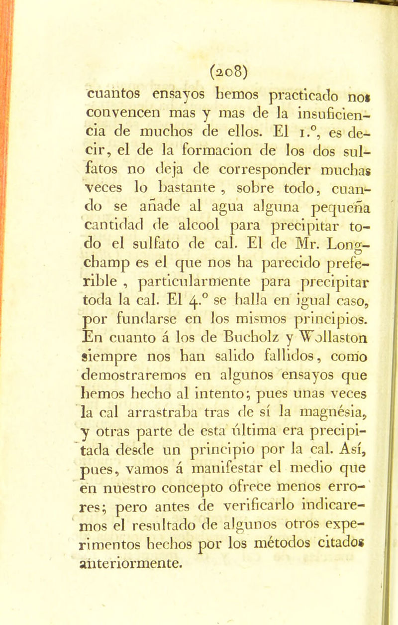 cuantos ensayos hemos practicado no* convencen mas y mas de la insuficien- cia de muchos de ellos. El i.°, es de- cir, el de la formación de los dos sul- fatos no deja de corresponder muchas veces lo bastante , sobre todo, cuan- do se añade al agua alguna pequeña cantidad de alcool para precipitar to- do el sulfato de cal. El de Mr. Lons- champ es el cpie nos ha parecido prefe- rible , particularmente para precipitar toda la cal. El 4.0 se halla en igual caso, por fundarse en los mismos principios. En cuanto á los de Bucholz y Wollaston siempre nos han salido fallidos, como demostraremos en algutios ensayos que hemos hecho al intento; pues unas veces la cal arrastraba tras de sí la magnésia, y otras parte de esta ultima era precipi- tada desde un principio por la cal. Así, pues, vamos á manifestar el medio que en nuestro concepto ofrece menos erro- res; pero antes de verificarlo indicare- mos el resultado de algunos otros expe- rimentos hechos por los métodos citado* anteriormente.