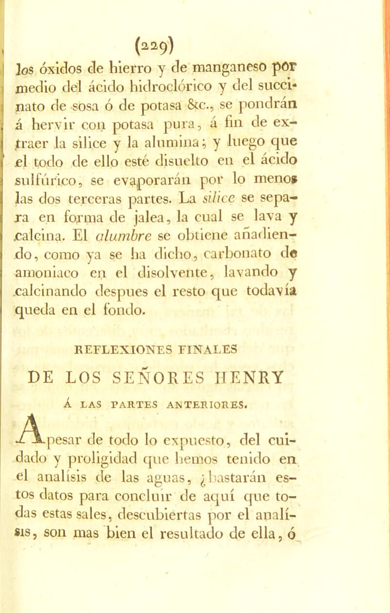 (a29) jos óxidos de hierro y de manganeso por medio del ácido hidroclórico y del succi- nato de sosa ó de potasa &c., se pondrán á hervir con potasa pura, á fin de ex- traer la sílice y la alumina; y luego que el todo de ello esté disuelto en el ácido sulfúrico, se evaporarán por lo menos las dos terceras partes. La sílice se sepa- ra en forma de jalea, la cual se lava y jcalcina. El alumbre se obtiene añadien- do, como ya se ha dicho, carbonato de amoniaco en el disolvente, lavando y calcinando después el resto que todavía queda en el fondo. REFLEXIONES FINALES DE LOS SEÑORES HENRY Á LAS TARTES ANTERIORES. A Y A.pesar de todo lo expuesto, del cui- dado y proligidad que hemos tenido en el análisis de las aguas, ¿bastarán es- tos datos para concluir de aquí que to- das estas sales, descubiertas por el análi- sis, son mas bien el resultado de ella, ó