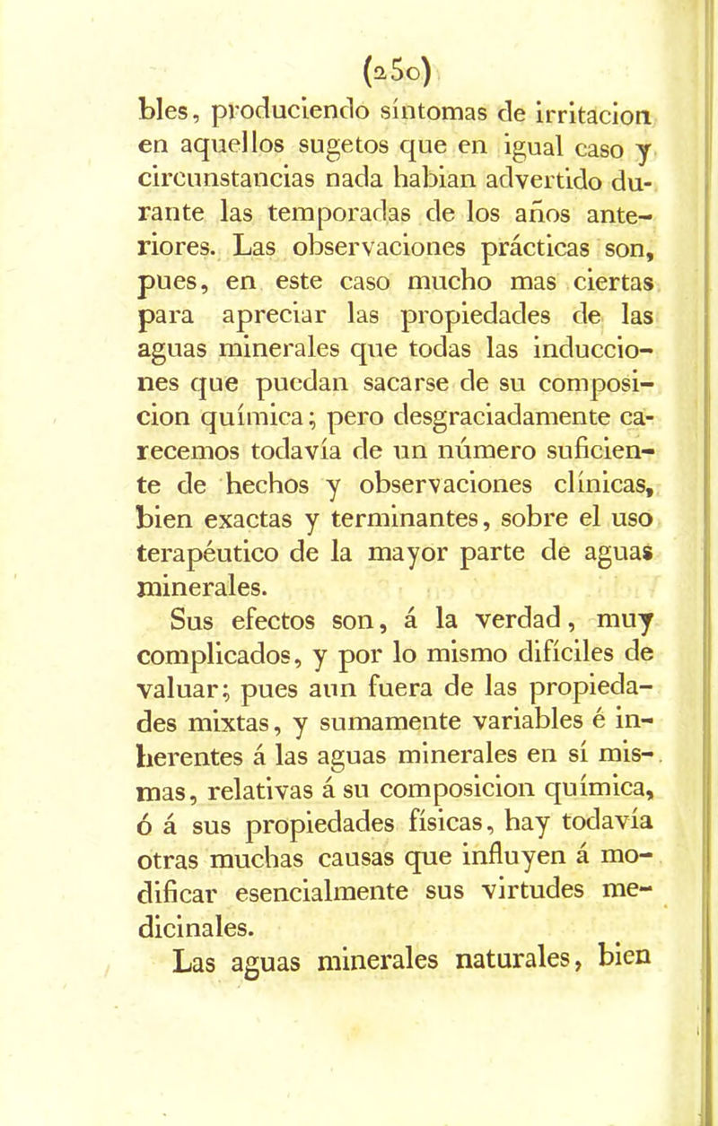 bles, produciendo síntomas de irritación en aquellos sugetos que en igual caso y circunstancias nada habian advertido du- rante las temporadas de los años ante- riores. Las observaciones prácticas son, pues, en este caso mucho mas ciertas para apreciar las propiedades de las aguas minerales que todas las induccio- nes que puedan sacarse de su composi- ción química; pero desgraciadamente ca- recemos todavía de un número suficien- te de hechos y observaciones clínicas, bien exactas y terminantes, sobre el uso terapéutico de la mayor parte de aguas minerales. Sus efectos son, á la verdad, muy complicados, y por lo mismo difíciles de valuar; pues aun fuera de las propieda- des mixtas, y sumamente variables é in- herentes á las aguas minerales en sí mis- mas, relativas á su composición química, ó á sus propiedades físicas, hay todavía otras muchas causas que influyen á mo- dificar esencialmente sus virtudes me- dicinales. Las aguas minerales naturales, bien