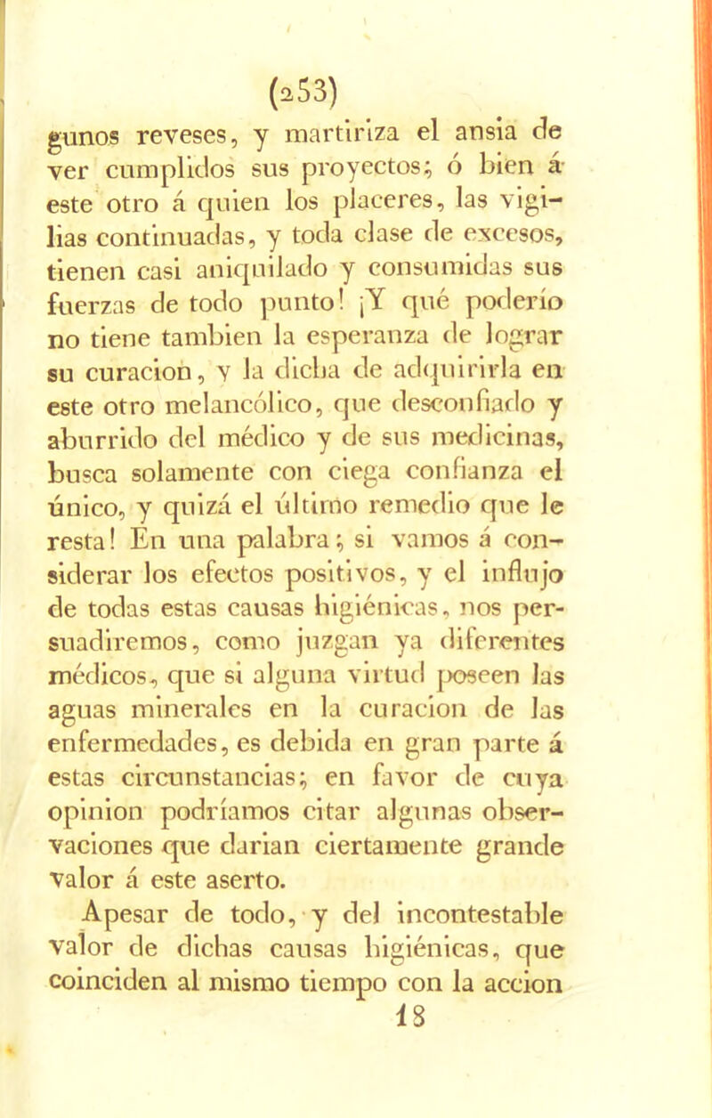 gunos reveses, y martiriza el ansia de ver cumplidos sus proyectos; ó bien á este otro á quien los placeres, las vigi- lias continuadas, y toda clase de excesos, tienen casi aniquilado y consumidas sus fuerzas de todo punto! ¡Y qué poderío no tiene también la esperanza de lograr su curación, y la dicha de adquirirla en este otro melancólico, que desconfiado y aburrido del médico y de sus medicinas, busca solamente con ciega confianza el único, y quizá el último remedio que le resta! En una palabra; si vamos á con- siderar los efectos positivos, y el influjo de todas estas causas higiénicas, nos per- suadiremos, como juzgan ya diferentes médicos, que si alguna virtud poseen las aguas minerales en la curación de las enfermedades, es debida en gran parte á estas circunstancias; en favor de cuya opinión podríamos citar algunas obser- vaciones que darian ciertamente grande valor á este aserto. Apesar de todo, y del incontestable valor de dichas causas higiénicas, que coinciden al mismo tiempo con la acción 13