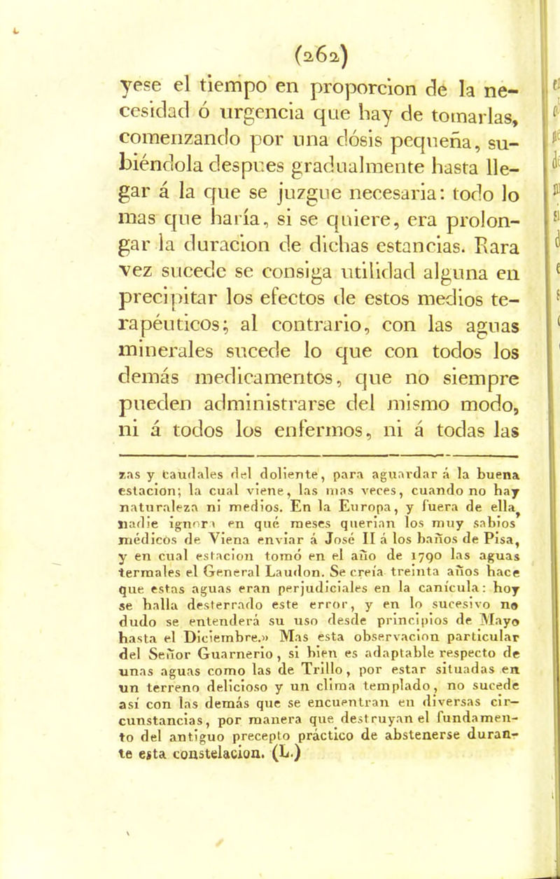 L (262) yese el tiempo en proporción de la ne- cesidad ó urgencia que hay de tomarlas, comenzando por una dosis pequeña, su- biéndola despees gradualmente hasta lle- gar á la que se juzgue necesaria: todo lo ® mas que haría, si se quiere, era prolon- gar la duración de dichas estancias. Rara vez sucede se consiga utilidad alguna en precipitar los efectos de estos medios te- rapéuticos; al contrario, con las aguas ( minerales sucede lo que con todos los demás medicamentos, que no siempre pueden administrarse del mismo modo, ni á todos los enfermos, ni á todas las zas y Caudales del doliente, para aguardar á la buena estación; la cual viene, las mas veces, cuando no hay naturaleza ni medios. En la Europa, y fuera de ella^ nadie ignora en qué meses querían los muy sabios médicos de Viena enviar á José II á los baños de Pisa, y en cual estación tomó en el año de 1790 las aguas termales el General Laudon. Se creía treinta años bace que estas aguas eran perjudiciales en la canícula: hoy se halla desterrado este error, y en lo sucesivo no dudo se entenderá su uso desde principios de Mayo hasta el Diciembre.» Mas esta observación particular del Señor Guarnerio , si bien es adaptable respecto de unas aguas como las de Trillo, por estar situadas en un terreno delicioso y un clima templado , no sucede así con las demás que se encuentran en diversas cir- cunstancias, por manera que destruyan el fundamen- to del antiguo precepto práctico de abstenerse duran- te esta constelación. (L.)