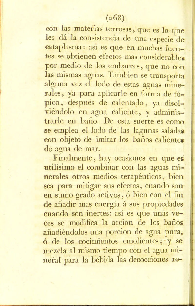con las materias terrosas, que es lo que les dá la consistencia de una especie de cataplasma: asi es que en muchas fuen- tes se obtienen efectos mas considerable# por medio de los embarres, que no con las mismas aguas. También se transporta alguna vez el lodo de estas aguas mine- rales, ya para aplicarle en forma de tó- pico, después cíe calentado, ya disol- viéndolo en agua caliente, y adminis- trarle en baño. De esta suerte es como se emplea el lodo de las lagunas saladas con objeto de imitar los baños caliente# de agua de mar. Finalmente, hay ocasiones en que es Utilísimo el combinar con las aguas mi- nerales otros medios terapéuticos, bien sea para mitigar sus efectos, cuando son en sumo grado activos, ó bien con el fin de añadir mas energía á sus propiedades cuando son inertes: así es que unas ve- ces se modifica la acción de los baños añadiéndolos una porción de agua pura, ó de los cocimientos emolientes; y se mezcla al mismo tiempo con el agua mi- neral para la bebida las decocciones re-