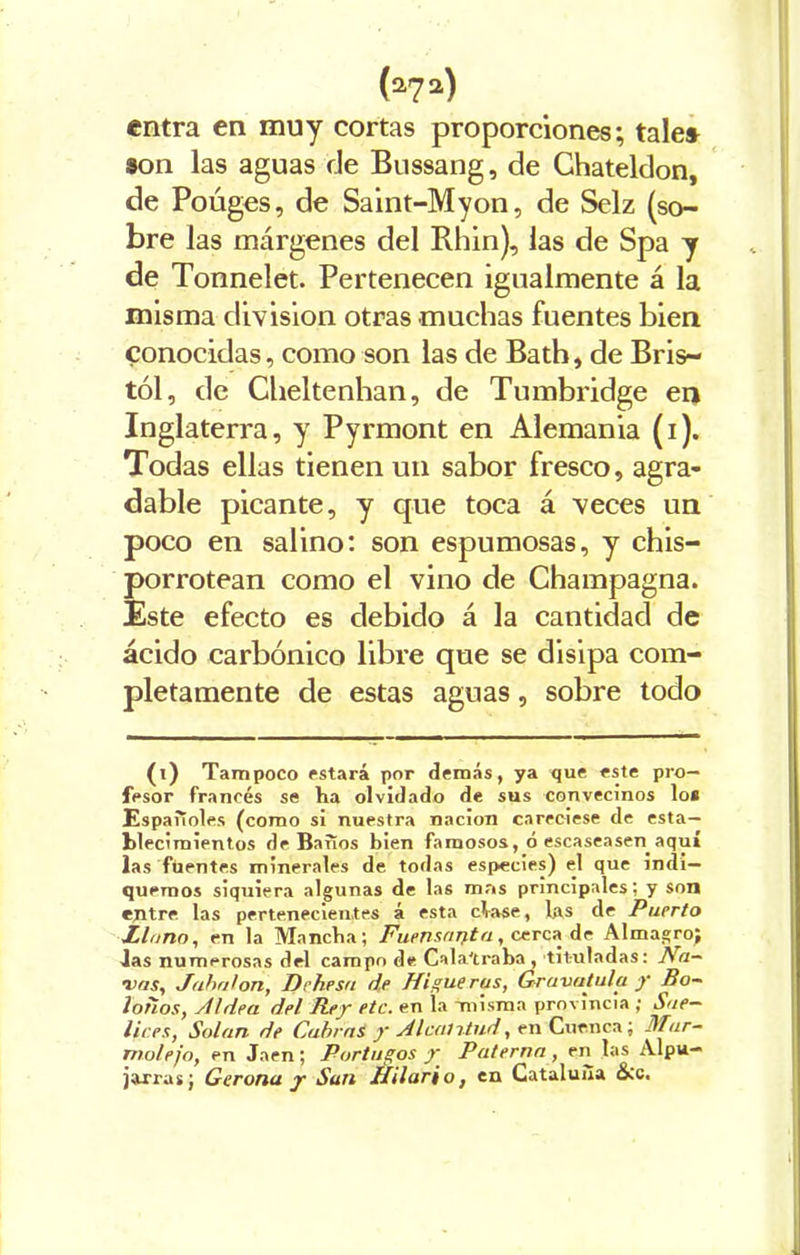 entra en muy cortas proporciones; tale* 3on las aguas de Bussang, de Chateldon, de Poúges, de Saint-Myon, de Selz (so- bre las márgenes del Rhin), las de Spa y de Tonnelet. Pertenecen igualmente á la misma división otras muchas fuentes bien conocidas, como son las de Bath, de Bris- tól, de Cheltenhan, de Tumbridge en Inglaterra, y Pyrmont en Alemania (i). Todas ellas tienen un sabor fresco, agra- dable picante, y que toca á veces un poco en salino: son espumosas, y chis- porrotean como el vino de Champagna. Este efecto es debido á la cantidad de ácido carbónico libre que se disipa com- pletamente de estas aguas, sobre todo (i) Tampoco estará por demás, ya que este pro- fesor francés se ha olvidado de sus convecinos lo* Españoles (como si nuestra nación careciese de esta- blecimientos de Baños bien famosos, ó escaseasen aquí las fuentes minerales de todas especies) el que indi- quemos siquiera algunas de las mas principales; y son entre las pertenecientes á esta cíase, las de Puerto Llano, en la Mancha; Fuensanta, cerca de Almagro; las numerosas del campo de Cala'traba , tituladas: Na- vas, Jabalón, Dehesa de Higue rus, Gravatula y Bo- lohos, Aldea del Rey etc. en la misma provincia ; Sate- lices, Salan de Cabras y A lentitud, en Cuenca; Mar- motejo, en Jaén; Portugos y Paterna , en las Alpu- jaxras; Gerona y San Hilario, en Cataluña &c.