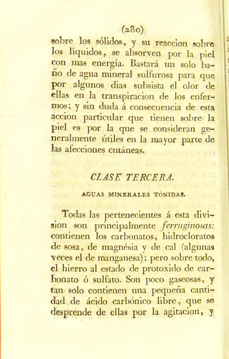 (a3o) sotare los solidos, y su reacción sotaro los líquidos, se atasorven por la piel con mas energía. Bastará un solo ba- ño de agua mineral sulfurosa para que por algunos dias subsista el olor de ellas en la transpiración de los enfer- mos; y sin duda á consecuencia de esta acción particular que tienen sotare la piel es por la que se consideran ge- neralmente útiles en la mayor parte de las afecciones cutáneas. CLASE TERCERA. AGUAS MINERALES TONIDAS. Todas las pertenecientes á esta divi- sión son principalmente ferruginosas: contienen los carbonatos, hidrocloratos de sosa, de magnésia y de cal (algunas veces el de manganesa); pero sobre todo, el hierro al estado de protoxido de car- bonato ó sulfato. Son poco gaseosas, y tan solo contienen una pequeña canti- dad de ácido carbónico libre, que se desprende de ellas por la agitación, y