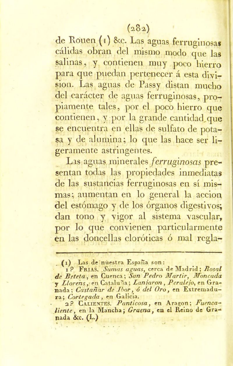 de Rouen (i) Scc. Las aguas ferruginosa! cálidas obran del mismo modo que las salinas, y contienen muy poco hierro para que puedan pertenecer á esta divi- sión. Las aguas de Passy distan mucho del carácter de aguas ferruginosas, pro- piamente tales, por el poco hierro que contienen, y por la grande cantidad,que se encuentra en ellas de sulfato de pota- sa y de alumina; lo que las hace ser li- geramente astringentes. Las aguas minerales ferruginosas pre- sentan todas las propiedades inmediatas de las sustancias ferruginosas en si mis- mas; aumentan en lo general la acción del estómago y de los órganos digestivos; dan tono y vigor al sistema vascular, por lo que convienen particularmente en las doncellas cloróticas ó mal rcgla- (1) Las de nuestra España son: i ? FRIAS. Sumas aguas, cerca de Madrid; Rosal de Beteta, en Cuenca; San Pedro Mártir, Moneada. y Llorens, en Cataluña; Zanjaron, Peralejo, en Gra- nada ; Castañar de Ibor, ó del Oro, en Extremadu- ra; Cortegada , en Galicia. 2? Calientes. Panticosa, en Aragón; Fuenca- liente, en la Mancha; Graena, en el Reino de Gra- nada &c. (L.)