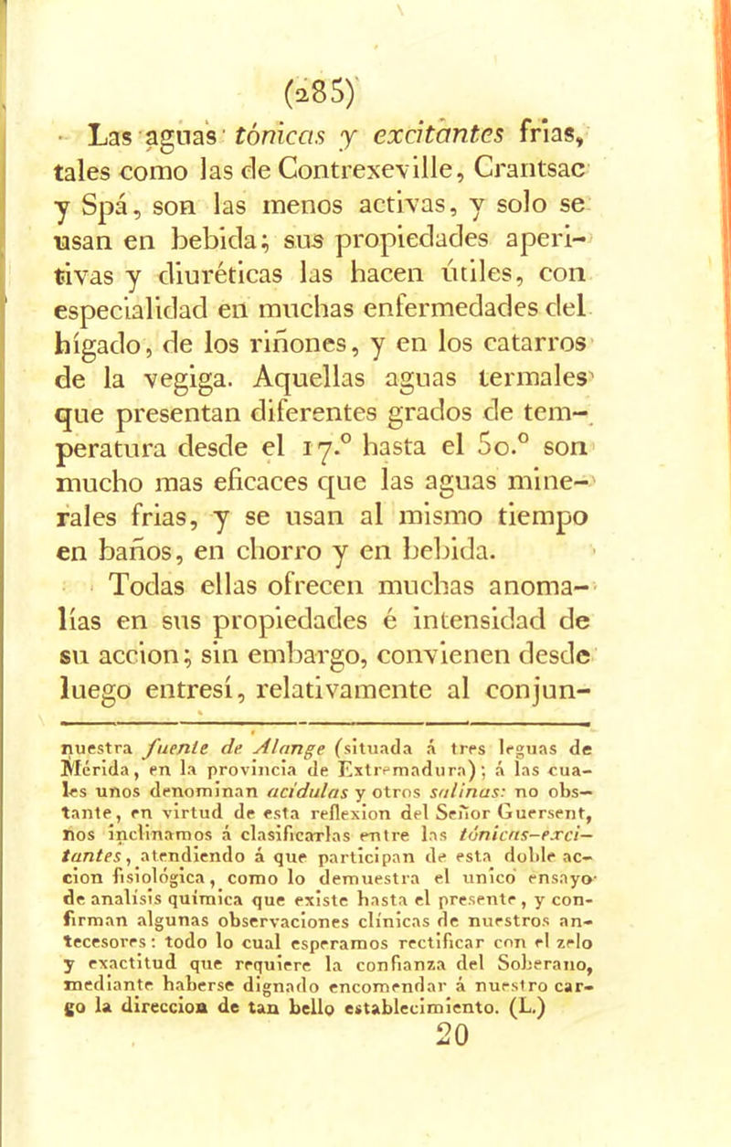 \ (¿85)' Las aguas tónicas y excitantes frías, tales como las de Contrexeville, Crantsac y Spá, son las menos activas, y solo se usan en bebida; sus propiedades aperi- tivas y diuréticas las hacen útiles, con especialidad en muchas enfermedades del hígado, de los riñones, y en los catarros de la vegiga. Aquellas aguas termales1 que presentan diferentes grados de tem- peratura desde el i y.° basta el 5o.° son mucho mas eficaces que las aguas mine- rales frias, y se usan al mismo tiempo en baños, en chorro y en bebida. Todas ellas ofrecen muchas anoma- lías en sus propiedades é intensidad de su acción; sin embargo, convienen desde luego entresí, relativamente al conjun- * nuestra fuente de Alange (situada á tres leguas de Mérida, en la provincia de Extremadura); á las cua- les unos denominan acidulas y otros salinas: no obs- tante, en virtud de esta reflexión del Señor Guersent, nos inclinamos á clasificarlas entre las túnicas-exci- tantes, atendiendo á que participan de esta doble ac- ción fisiológica, como lo demuestra el único ensayo- de análisis química que existe basta el presente , y con- firman algunas observaciones clínicas de nuestros an- tecesores : todo lo cual esperamos rectificar con el zelo y exactitud que requiere la confianza del Soberano, mediante haberse dignado encomendar á nurstro car- go la dirección de tan bello establecimiento. (L.) 20