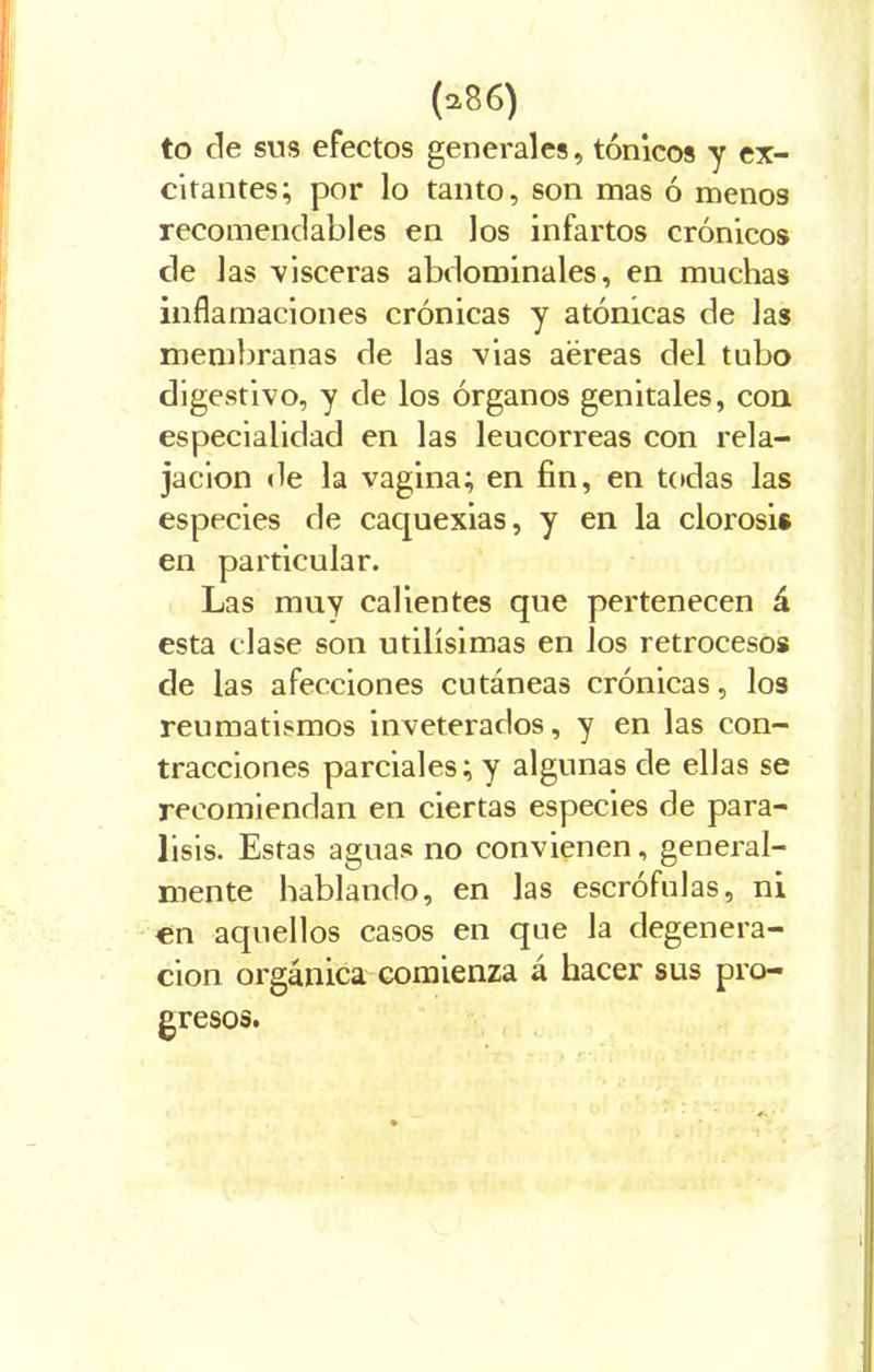 to cíe sus efectos generales, tónicos y ex- citantes; por lo tanto, son mas ó menos recomendables en los infartos crónicos de las visceras abdominales, en muchas inflamaciones crónicas y atónicas de Jas membranas de las vias aéreas del tubo digestivo, y de los órganos genitales, con especialidad en las leucorreas con rela- jación de la vagina; en fin, en todas las especies de caquexias, y en la clorosis en particular. Las muy calientes que pertenecen á esta clase son útilísimas en los retrocesos de las afecciones cutáneas crónicas, los reumatismos inveterados, y en las con- tracciones parciales; y algunas de ellas se recomiendan en ciertas especies de pará- lisis. Estas aguas no convienen, general- mente hablando, en las escrófulas, ni en aquellos casos en que la degenera- ción orgánica comienza á hacer sus pro-