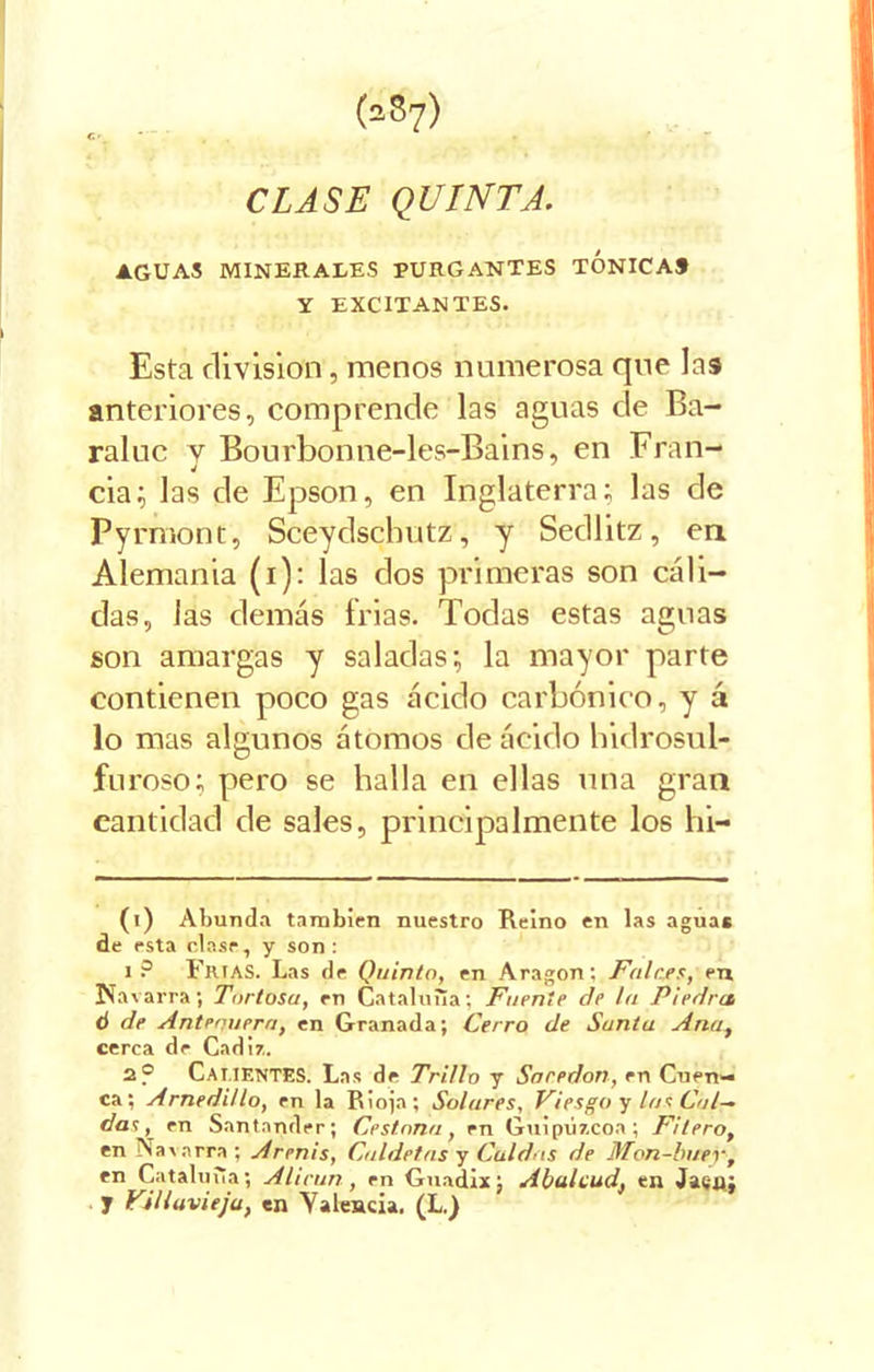 CLASE QUINTA. AGUAS MINERALES PURGANTES TONICA» Y EXCITANTES. Esta división, menos numerosa que las anteriores, comprende las aguas de Ba- raluc y Bourbonne-les-Bains, en Fran- cia; las de Epson, en Inglaterra; las de Pyrmont, Sceydschutz, y Sedlitz, en Alemania (i); las dos primeras son cáli- das, las demás frias. Todas estas aguas son amargas y saladas; la mayor parte contienen poco gas ácido carbónico, y á lo mas algunos átomos de ácido hidrosul- furoso; pero se halla en ellas una gran cantidad de sales, principalmente los hi- (i) Abunda también nuestro Reino en las aguas de esta clase, y son: i? Frías. Las de Quinto, en Aragón; Falces, en Navarra; Tortosa, en Cataluña; Fuente de la Piedra ti de Antenuera, en Granada; Cerro de Santa Ana, cerca de Cádiz. 2? CALIENTES: Las de Trillo y Saredon, en Cuen- ca; Arnedi/lo, en la Rioja; Solares, Viesgo y las Cal- das , en Santander; Cestona, en Guipúzcoa; Filero, en Navarra; Arenis, Cuídelos y Cuidas de Mon-buer, en Cataluña; Alirun, en Guadix; Abalead, en Jacú; y Villuvieju, en Yalencia. (L.)