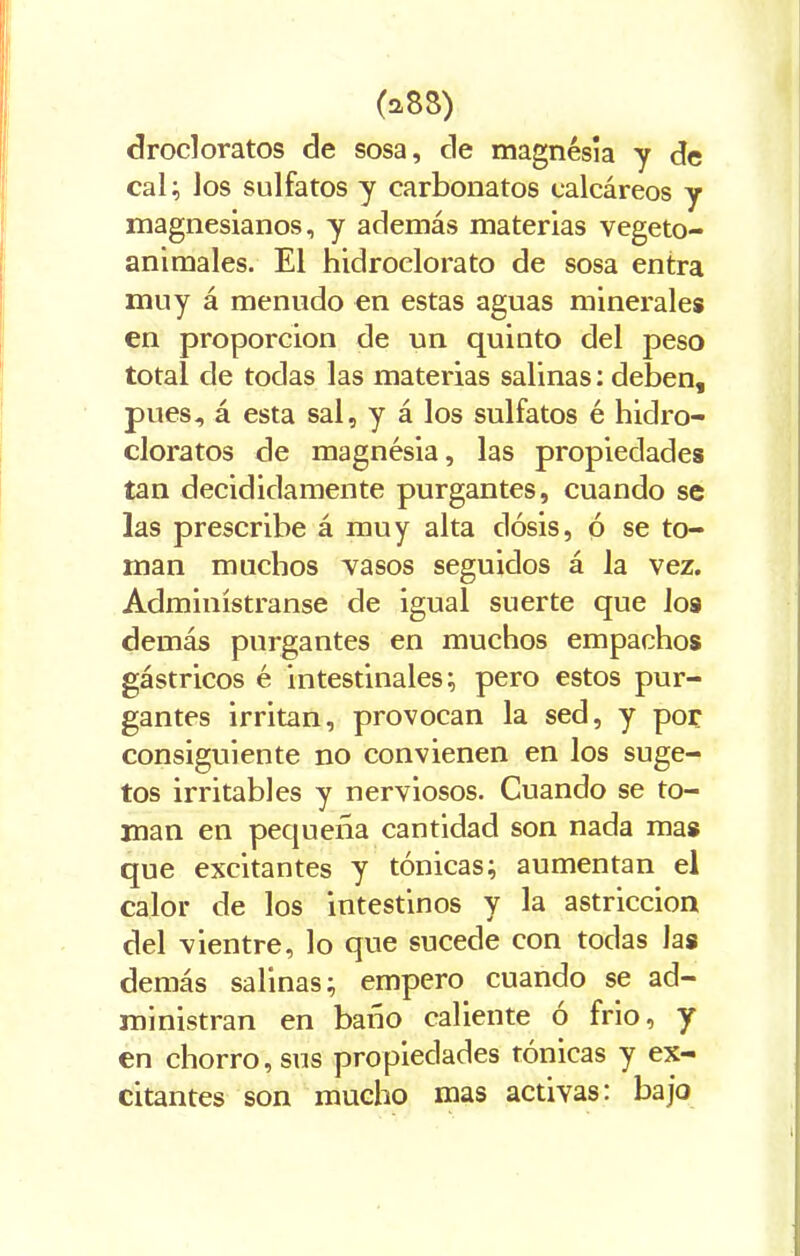 drocloratos de sosa, de magnesia y de cal; los sulfatos y carbonatos calcáreos y magnesianos, y además materias vegeto- animales. El hidroclorato de sosa entra muy á menudo en estas aguas minerales en proporción de un quinto del peso total de todas las materias salinas: deben, pues, á esta sal, y á los sulfatos é hidro- cloratos de magnesia, las propiedades tan decididamente purgantes, cuando se las prescribe á muy alta dosis, ó se to- man muchos vasos seguidos á la vez. Adminístranse de igual suerte que ios demás purgantes en muchos empachos gástricos é intestinales; pero estos pur- gantes irritan, provocan la sed, y por consiguiente no convienen en los suge- tos irritables y nerviosos. Cuando se to- man en pequeña cantidad son nada mas que excitantes y tónicas; aumentan el calor de los intestinos y la astricción del vientre, lo que sucede con todas las demás salinas; empero cuando se ad- ministran en baño caliente o frió, y en chorro, sus propiedades tónicas y ex- citantes son mucho mas activas: bajo