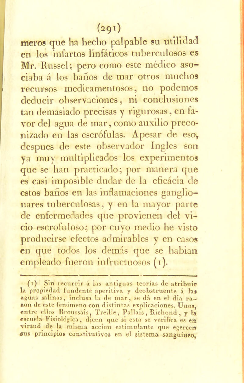 (291; meros que ha hecho palpable su utilidad en los infartos linfáticos tuberculosos es Mr. Russel; pero como este médico aso- ciaba á los baños de mar otros muchos recursos medicamentosos, 110 podemos deducir observaciones, ni conclusiones tan demasiado precisas y rigurosas, en fa- vor del agua de mar, como auxilio preco- nizado en las escrófulas. Apesar de eso, después de este observador Ingles son ya muy multiplicados los experimentos que se han practicado; por manera que es casi imposible dudar de la eficacia de estos baños en las inflamaciones ganglio- nares tuberculosas, y en la mayor parte de enfermedades que provienen del vi- cio escrofuloso; por cuyo medio he visto producirse efectos admirables y en casos en que todos los demás que se habian empleado fueron infructuosos (i). (1) Sin recurrir á las antiguas teorías de atribuir la propiedad fundente aperitiva y deobstruente á las aguas salinas, inclusa la de mar, se dá en el dia ra- tón de este fenómeno con distintas explicaciones. Unos, entre ellos Broussais, Traille, Palláis, luchond, y la escuela Fisiológica, dicen que si esto se verifica es en virtud de la misma acción estimulante que egercen «us principios constitutivos en el sistema sanguíneo,