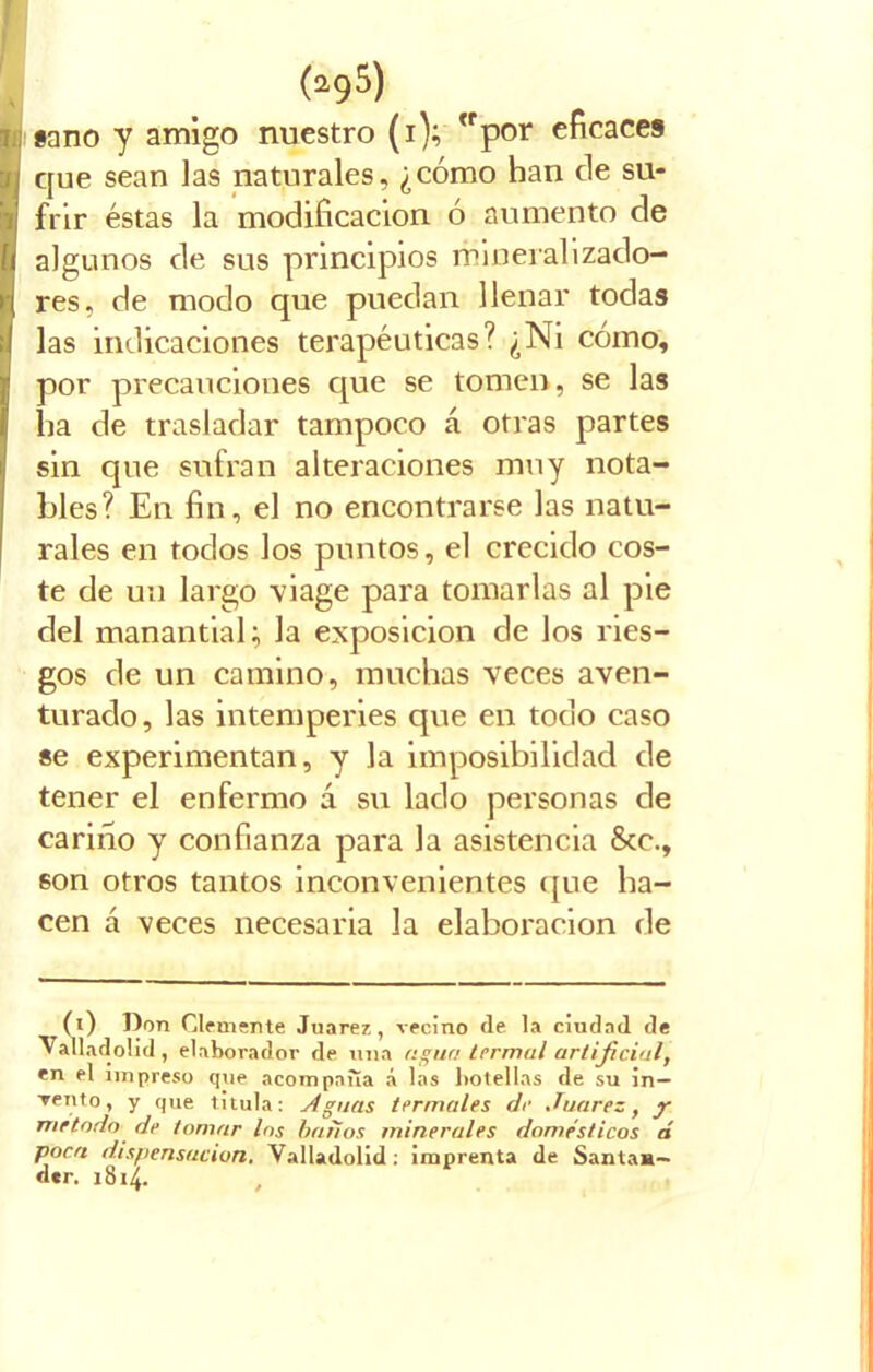 «ano y amigo nuestro (i); por eficaces que sean las naturales, ¿cómo han ele su- frir éstas la modificación ó aumento de algunos de sus principios mineralizado- res, de modo que puedan llenar todas las indicaciones terapéuticas? ¿Ni cómo, por precauciones que se tomen, se las lia de trasladar tampoco á otras partes sin que sufran alteraciones muy nota- bles? En fin, el no encontrarse las natu- rales en tocios los puntos, el crecido cos- te de un largo viage para tomarlas al pie del manantial; la exposición de los ries- gos de un camino, muchas veces aven- turado, las intemperies que en todo caso se experimentan, y la imposibilidad de tener el enfermo á su lado personas de cariño y confianza para la asistencia &c., son otros tantos inconvenientes que ha- cen á veces necesaria la elaboración de (i) Don Clemente Juárez, vecino de la ciudad de Valladolid , elaborador de una agua termal artificial, en el impreso que acompaña á las botellas de su in— Tentó, y que titula: Aguas termales de Juárez, y método de tomar los batios minerales domésticos á poca dispensación. Valladolid : imprenta de Santan- der. 1814.