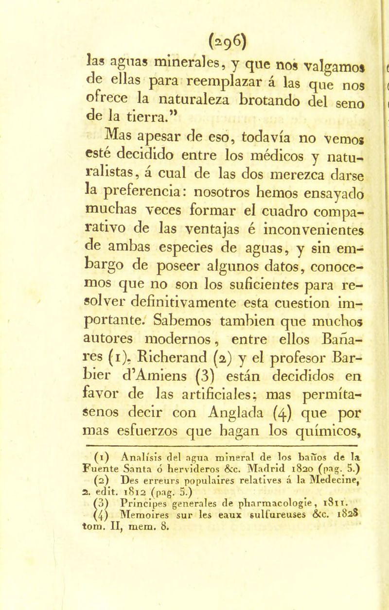 las aguas minerales, y que nos valgamos c de ellas para reemplazar á las que nos < ofrece la naturaleza brotando del seno i de la tierra.” Mas apesar de eso, todavía no vemos esté decidido entre los médicos y natu- ralistas, á cual de las dos merezca darse la preferencia: nosotros hemos ensayado muchas veces formar el cuadro compa- rativo de las ventajas é inconvenientes de ambas especies de aguas, y sin em- bargo de poseer algunos datos, conoce- mos que no son los suficientes para re- solver definitivamente esta cuestión im- portante. Sabemos también que muchos autores modernos, entre ellos Baña- res (i), Richerand (a) y el profesor Bar- bier d’Amiens (3) están decididos en favor de las artificiales; mas permíta- senos decir con Anglada (4) que por mas esfuerzos que hagan los químicos, (1) Análisis del agua mineral de los baiTos de la Fuente Santa ó hervideros &c. Madrid 1820 (pag. 5.) (2) Des erreurs populaires relatives á la Medecine, 2. edit. 1812 (pag. 5.) (3) Principes generales de pharmacologie, tSti. (4) Memoires sur les eaux suü'ureuses &c. 1828 tom. II, mera. 8.