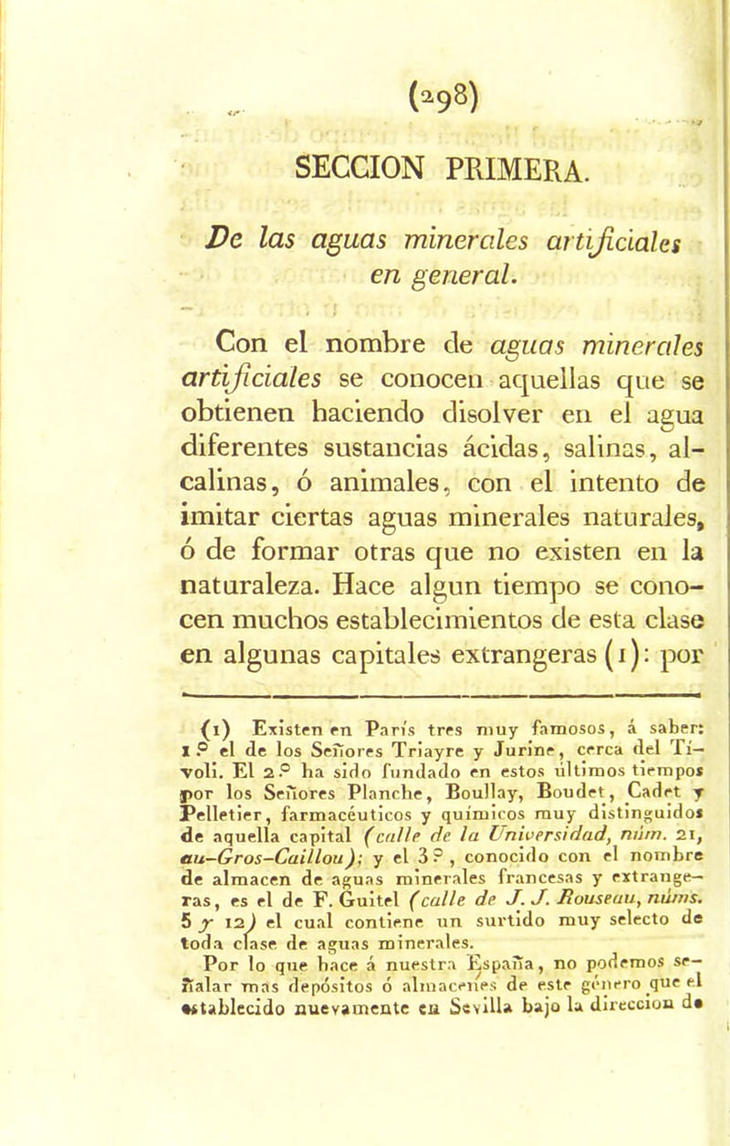 SECCION PRIMERA. De las aguas minerales artificiales en general. Con el nombre de aguas minerales artificiales se conocen aquellas que se obtienen haciendo disolver en el agua diferentes sustancias ácidas, salinas, al- calinas, ó animales, con el intento de imitar ciertas aguas minerales naturales, ó de formar otras que no existen en la naturaleza. Hace algún tiempo se cono- cen muchos establecimientos de esta clase en algunas capitales extrangeras (i): por {i) Existen en París tres muy famosos, á saber: I? el de los Seííores Triayre y Jurine, cerca del Tí- voli. El 2P ha sido fundado en estos últimos tiempo* por los Señores Planche, Boullay, Boudet, Cladet y Pelletier, farmacéuticos y químicos muy distinguido* de aquella capital (calle de. la Universidad, mim. 2.1, au—Gros—Caillou); y el 3 ? , conocido con el nombre de almacén de aguas minerales francesas y extrange— ras, es el de F. Guitel (calle de J. J. Rouseau, náms. 5 y 12) el cual contiene un surtido muy selecto de toda cíase de aguas minerales. Por lo que hace á nuestra España, no podemos se- ñalar mas depósitos ó almacenes de este genero que el •ítablecido nuevamente en Sevilla bajo la dirección d»