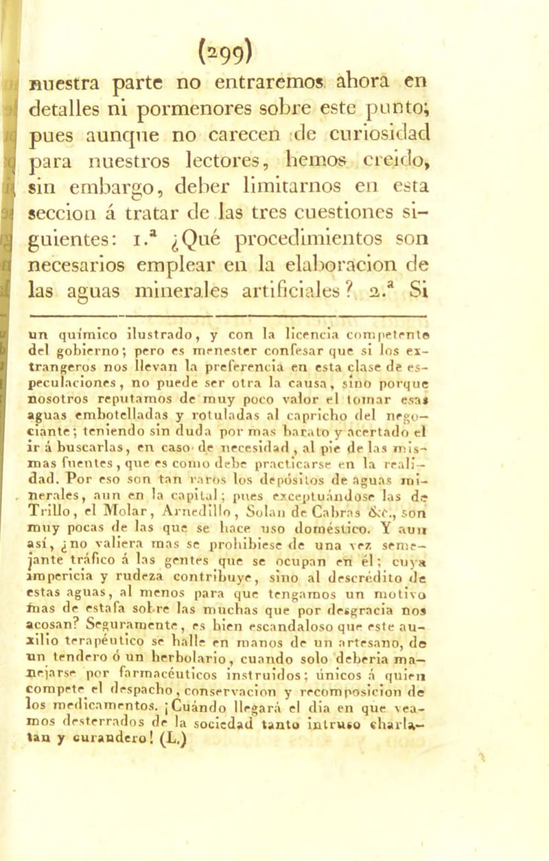 I nuestra parte no entraremos ahora en detalles ni pormenores sobre este punto; pues aunque no carecen de curiosidad para nuestros lectores, hemos creído, | sin embargo, deber limitarnos en esta sección á tratar de las tres cuestiones si- guientes: i.a ¿Qué procedimientos son necesarios emplear en la elaboración de las aguas minerales artificiales ?. a.a Si un químico ilustrado, y con la licencia competente del gobierno; pero es menester confesar que si los ex- tranjeros nos llevan la preferencia en esta clase de es- peculaciones, no puede ser otra la causa, sino porque nosotros reputamos de muy poco valor el tomar esa* aguas embotelladas y rotuladas al capricho del nego- ciante; teniendo sin duda por mas barato y acertado el ir á buscarlas, en caso' de necesidad , al pie de las mis- mas fuentes, que es corno debe practicarse en la reali- dad. Por eso son tan raros los depósitos de aguas mi- nerales, aun en la capital; pues exceptuándose las de Trillo, el Molar, Arnedillo, Solan de Cabrás ¿ko., son muy pocas de las que se hace uso doméstico. Y aun así, ¿no valiera mas se prohibiese de una vez seme- jante tráfico á las gentes que se ocupan en él; cuya impericia y rudeza contribuye, sino al descrédito de estas aguas, al menos para que tengamos un motivo mas de estafa sobre las muchas que por desgracia nos acosan? Seguramente, es bien escandaloso que este au- xilio terapéutico se baile en manos de un artesano, de un tendero o un herbolario, cuando solo deberia ma— nejarse por farmacéuticos instruidos; únicos á quien compete el despacho , conservación y recomposición de los medicamentos. ¡Cuándo llegará el dia en que vea- mos desterrados de la sociedad tanto intruso charla- tan y curandero! (L.)