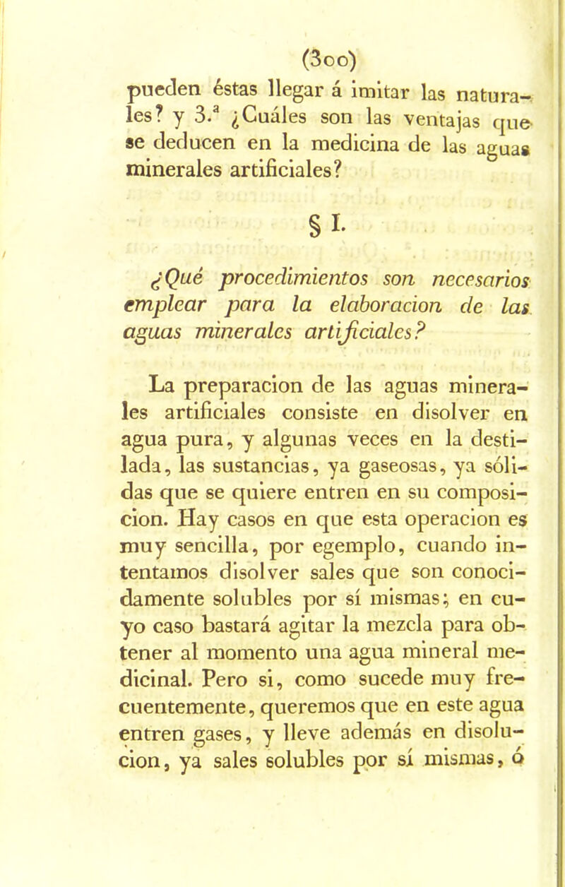 pueden éstas llegar á imitar las natura- les? y 3. ¿Cuales son las ventajas que- se deducen en la medicina de las agua# minerales artificiales? §i- ¿Qué procedimientos son necesarios emplear para la elaboración de las aguas minerales artificiales? La preparación de las aguas minera- les artificiales consiste en disolver en agua pura, y algunas veces en la desti- lada, las sustancias, ya gaseosas, ya sóli- das que se quiere entren en su composi- ción. Hay casos en que esta operación es muy sencilla, por egemplo, cuando in- tentamos disolver sales que son conoci- damente solubles por sí mismas; en cu- yo caso bastará agitar la mezcla para ob- tener al momento una agua mineral me- dicinal. Pero si, como sucede muy fre- cuentemente, queremos que en este agua entren gases, y lleve además en disolu- ción, ya sales solubles por sí mismas, ó