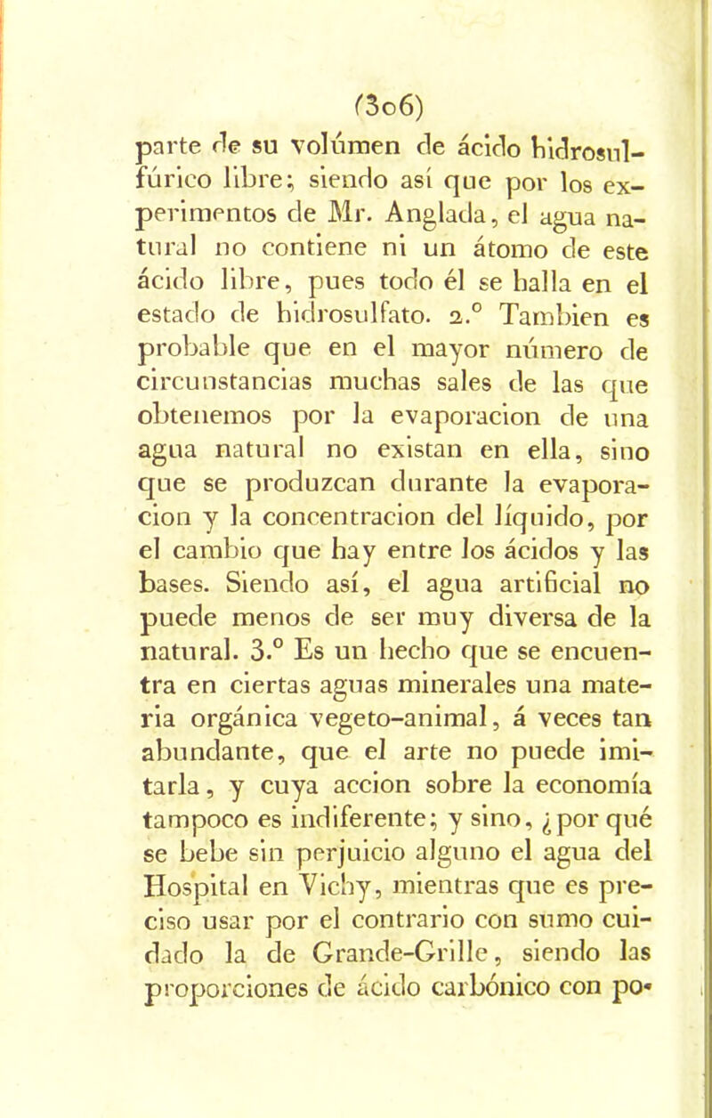 parte ríe su volumen de ácido hidrosul- fúrieo libre; siendo así que por los ex- perimentos de Mr. Anglada, el agua na- tural no contiene ni un átomo de este ácido libre, pues todo él se halla en el estado de hidrosulfato. 2.0 También es probable que en el mayor número de circunstancias muchas sales de las que obtenemos por la evaporación de una agua natural no existan en ella, sino que se produzcan durante la evapora- ción y la concentración del líquido, por el cambio que hay entre los ácidos y las bases. Siendo así, el agua artihcial no puede menos de ser muy diversa de la natural. 3.° Es un hecho que se encuen- tra en ciertas aguas minerales una mate- ria orgánica vegeto-animal, á veces tan abundante, que el arte no puede imi- tarla , y cuya acción sobre la economía tampoco es indiferente; y sino, ¿por qué se bebe sin perjuicio alguno el agua del Hospital en Vichy, mientras que es pre- ciso usar por el contrario con sumo cui- dado la de Grande-Grille, siendo las proporciones de ácido carbónico con po«