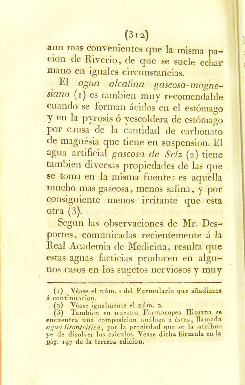 ann mas convenientes que la misma pa- ción de Riverio, de qne se suele echar mano en iguales circunstancias. El agua alcalina gaseosa-magne- siana (i) es también muy recomendable cuando se forman ácidos en el estómago y en la pyrosis o yescoldera de estómago por causa de la cantidad de carbonato de magnésia que tiene en suspensión. El agua artificial gaseosa de Selz (2,) tiene también diversas propiedades de las qne se toma en la misma fuente: es aquella mucho mas gaseosa, menos salina, y por consiguiente menos irritante que esta otra (3). Según las observaciones de Mr. Des- portes, comunicadas recientemente á Ja Real Academia de Medicina, resulta que estas aguas facticias producen en algu- nos casos en los sugetos nerviosos y muy (1) Véase el núm. i del Formulario que añadimos á continuación. (2) Véase igualmente el núm. 2. (3) También en nuestra Farmacopea Hispana se encuentra una composición análoga á éstas, llamada agua litontriticn, por la propiedad que se la atribu- ye de disolver los cálculos. Véase dicha fórmula en la j>ág. 197 de la tercera edición.