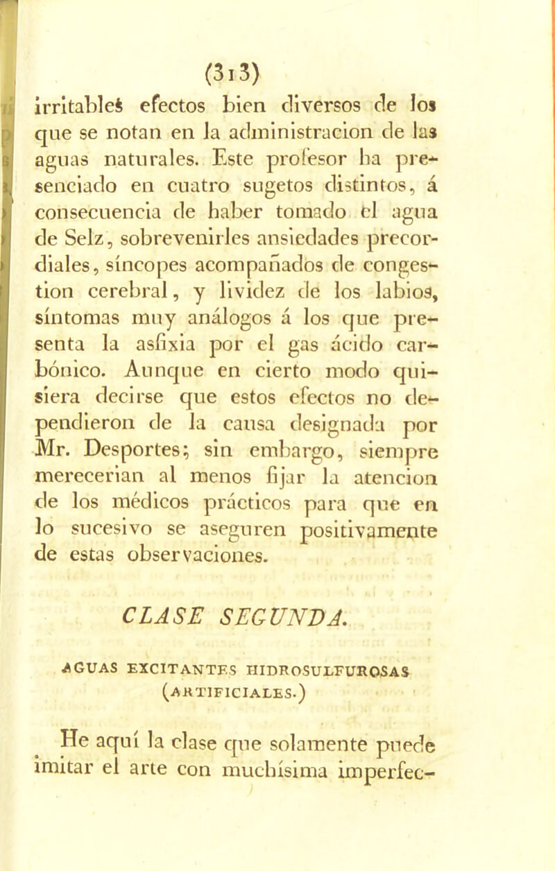 irritable^ efectos bien diversos de los que se notan en Ja administración de las aguas naturales. Este profesor ha pre- senciado en cuatro sugetos distintos, á consecuencia de haber tomado el agua de Selz, sobrevenirles ansiedades precor- diales, síncopes acompañados de conges- tión cerebral, y lividez de los labios, síntomas muy análogos á los que pre- senta la asfixia por el gas ácido car- bónico. Aunque en cierto modo qui- siera decirse que estos efectos no de- pendieron de la causa designada por Mr. Desportes; sin embargo, siempre merecerian al menos fijar la atención de los médicos prácticos para que en lo sucesivo se aseguren positivamente de estas observaciones. CLASE SEGUNDA. AGUAS EXCITANTES IIIDROSULFUROSAS (artificiales.) He aquí la clase que solamente puede imitar el arte con muchísima imperfec-