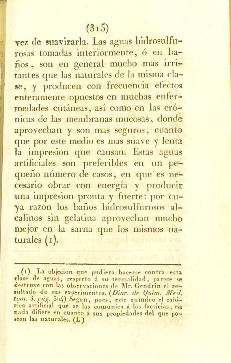 vez de suavizarla. Las aguas hidrosulfu- rosas tomadas interiormente, ó en ba- ños , son en general mucho mas irri- tantes que las naturales de la misma cla- se, y producen con frecuencia efectos enteramente opuestos en muchas enfer- medades cutáneas, así como en las cró- nicas de las membranas mucosas, donde aprovechan y son mas seguros, cuanto que por este medio es mas suave y lenta la impresión que causan. Estas aguas artificiales son preferibles en un pe- queño número de casos, en que es ne- cesario obrar con energía y producir una impresión pronta y fuerte: por cu- ya razón los baños hidrosulfurosos al- calinos sin gelatina aprovechan mucho mejor en la sarna que los mismos na- turales (i). (i) La objeción que pudiera hacerse contra esta clase de aguas, respecto á su termalidad , parece se destruye con las observaciones de Mr. Gendrin rl re- sultado de sus experimentos. (JDictr. de Quim. Med. tom. 3• [dg'. 5o4) Según, pues, este químico el caló- rico artificial que se las comunica á las facticias, en nada difiere en cuanto á sus propiedades del que po- seen las naturales. (L )