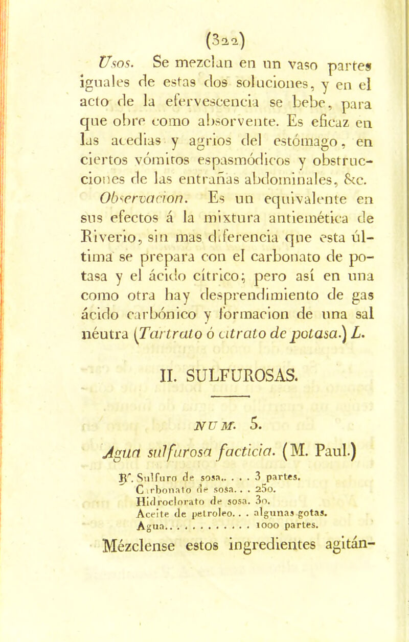 (3 a a) Usos. Se mezclan en nn vaso parte» iguales de estas dos soluciones, y en el acto de la efervescencia se bebe, para que obre como absorvente. Es eficaz en las atedias y agrios del estómago, en ciertos vómitos espasmódicos y obstruc- ciones de las entrañas abdominales, tkc. Observación. Es un equivalente en sus efectos á la mixtura antiemética de Riverio, sin mas diferencia que esta úl- tima se prepara con el carbonato de po- tasa y el ácido cítrico; pero así en una como otra hay desprendimiento de gas ácido carbónico y formación de una sal néutra [Tai trato ó t itrato de potasa) L. II. SULFUROSAS. NUltf. 5. Agun sulfurosa facticia. (M. Paul.) Jp. Sulfuro de sosa 3 partes. Cirbonato de sosa.. . 25o. Hidroclorato de sosa. 3o. Aceite de petróleo. . . algunas gotas. Agua partes. Mézclense estos ingredientes agitan-