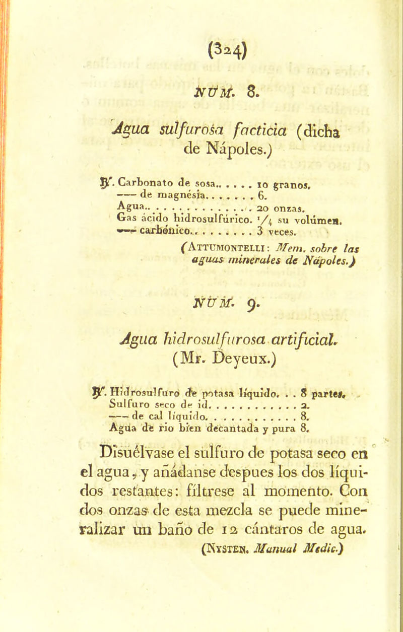 NÚtf. 8. Agua sulfurosa facticia (dicha de Ñapóles.) . Carbonato de sosa.. . . . . 10 granos. de magnesia 6. Agua.... .20 onzas. Gas ácido bidrosulfúrico. '/4 su volúmea. carbónico.. ....... 3 veces. (Attumontei.u : Mem. sobre las aguas minerales de Ñápales.) NTJiti. 9. Agua liidrosulfurosa artificial, (Mr. Deyeux.) I>f. Hidrosulfuro (fe potasa líquido, . . 8 parte#. Sulfuro seco de id 2. de cal líquido 8. Agiia de rio bien decantada y pura 8. Disuélvase el sulfuro de potasa seco en el agua, y añádanse después los dos líqui- dos restantes: fíltrese al momento. Con dos onzas de esta mezcla se puede mine- ralizar un baño de i a cántaros de agua. (IÑYSTEN. Manual Mtdic.)