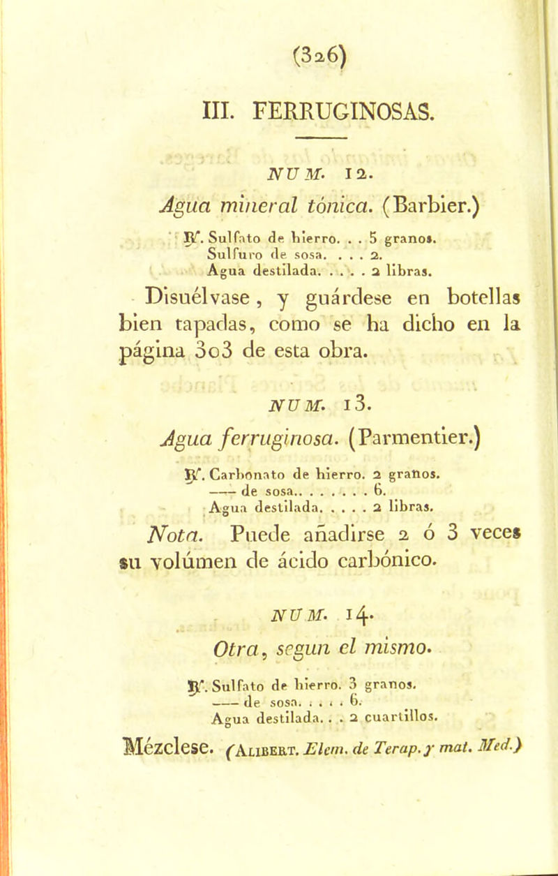 III. FERRUGINOSAS. NU M' 12. Agua mineral tónica. (Barbier.) R. Sulfato de Vi ierro. . . 5 grano». Sulfuro de sosa. ... 2. Agua destilada 2 libra». Disuélvase, y guárdese en botellas bien tapadas, como se ha dicho en la página 3o3 de esta obra. NUM. l3. Agua ferruginosa. (Parmentier.) R\ Carbonato de hierro. 2 granos. de sosa 6. Agua destilada 2 libra». Nota. Puede añadirse 2 ó 3 veces su volumen de ácido carbónico. NUM. 14. Otra, según el mismo. Ip Sulfato de hierro. 3 grano». de. sosa. ¡.1.6. Agua destilada. . . 2 cuartillos. Mézclese. (Alibert. JElem. de Terap.y mat. Híed.)