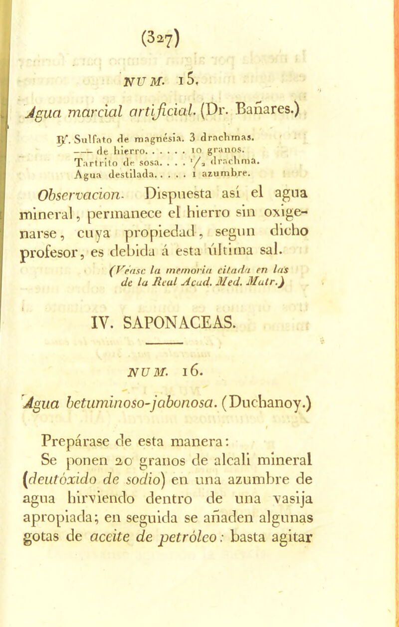 (3o?) NU M. l5. Agua marcial artificial. (Dr. Bañares.) Y{. Sulfato de magnesia. 3 drnchinas. ríe hierro 10 granos. Tartrito de sosa. (lrachma. Agua destilada I azumbre. Observación- Dispuesta así el agua mineral, permanece el hierro sin oxige- narse , cuya propiedad, según dicho profesor, es debida á esta ultima sal. (Véase la memoria citarla en las de la Real Acad. Med. Muir.) IV. SAPONACEAS. NUM. l6. Agua betuminoso-jabonosa. (Duchanoy.) Prepárase de esta manera: Se ponen 20 granos de alcali mineral (deutóxido de sodio) en una azumbre de agua hirviendo dentro de una vasija apropiada; en seguida se añaden algunas gotas de aceite de petróleo: basta agitar