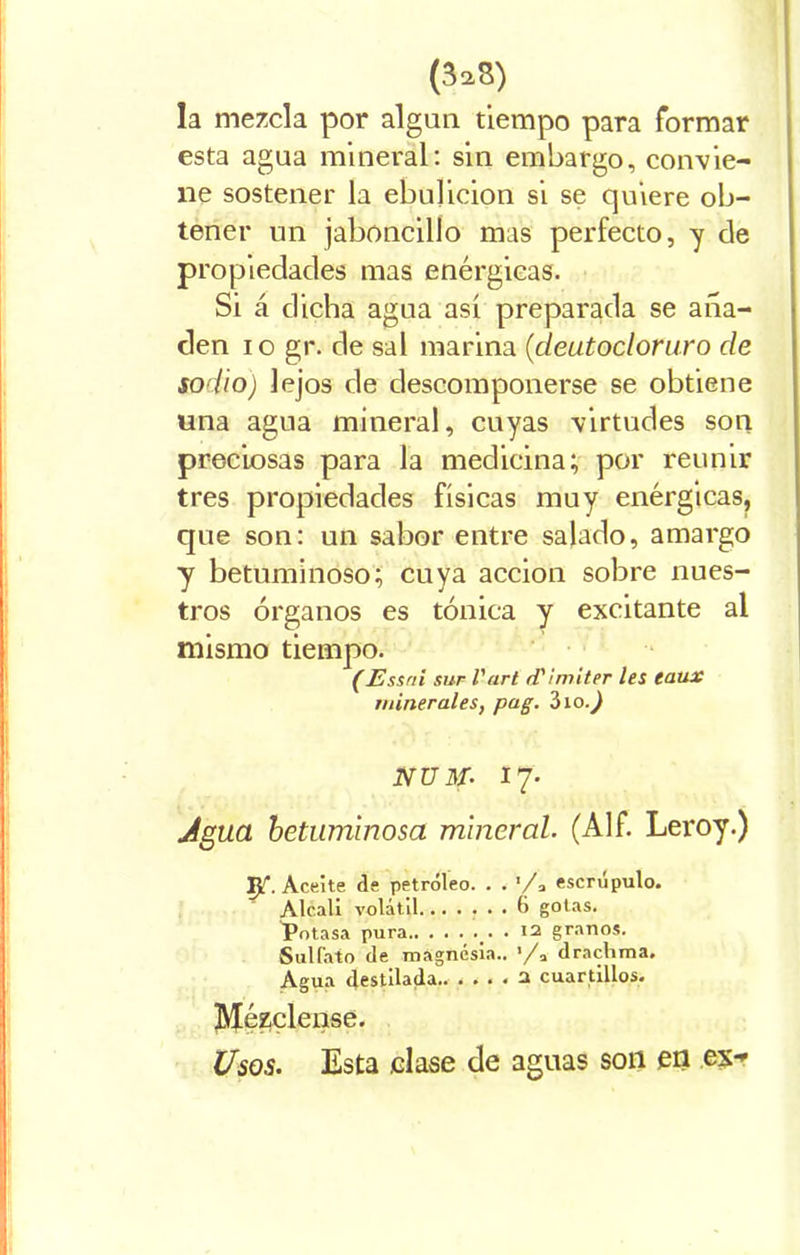 (3a8) la mezcla por algún tiempo para formar esta agua mineral: sin embargo, convie- ne sostener la ebulición si se quiere ob- tener un jaboncillo mas perfecto, y de propiedades mas enérgicas. Si á dicha agua así preparada se aña- den io gr. de sal marina (deutocloru.ro de sodio) lejos de descomponerse se obtiene una agua mineral, cuyas virtudes son preciosas para la medicina; por reunir tres propiedades físicas muy enérgicas, que son: un sabor entre salado, amargo y betuminoso; cuya acción sobre nues- tros órganos es tónica y excitante al mismo tiempo. (Essni sur l'art iTImiter les taux minerales, pag. Zio.) NUM. 17. Agua betuminosa mineral. (Alf. Leroy.) Ip. Aceite de petróleo. . . '/* escrúpulo. Alcali volátil (> gotas. iPotasa pura.. ...... 12 granos. Sulfato de magnesia.. ’/a drachma. Agua destilada 2 cuartillos. Mézclense. Usos. Esta .clase de aguas son en ex^