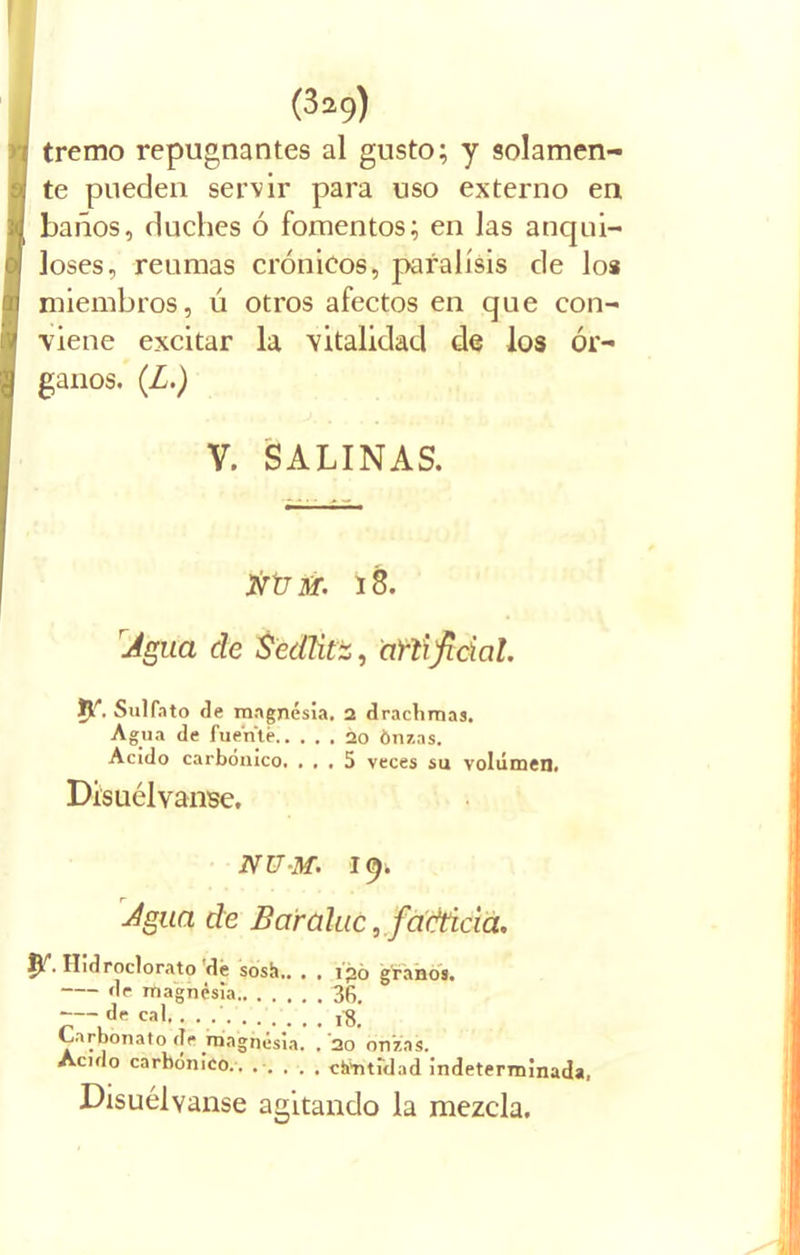 tremo repugnantes al gusto; y solamen- te pueden servir para uso externo en baños, duches ó fomentos; en las anqui- loses, reumas crónicos, parálisis de los miembros, ú otros afectos en que con- viene excitar la vitalidad de los ór- ganos. (Z.) V. SALINAS. jvXJSf. 18. Agua de Sedlitz, artificial. jy. Sulfato de magnesia. 2 dracbmas. Agua de fuente 20 Ónzas. Acido carbónico. ... 5 veces su volumen. Disuélvanse. NU-M. 19. Agua de Baráluc, facticia. ITidroclorato dé sosh.. . . i’jjó granos. de magnesia 36, de cal,. . .' 18 Carbonato de .magnesia. , '20 onzas. Acido carbónico.. ..... eternidad indeterminada. Disuélvanse agitando la mezcla.