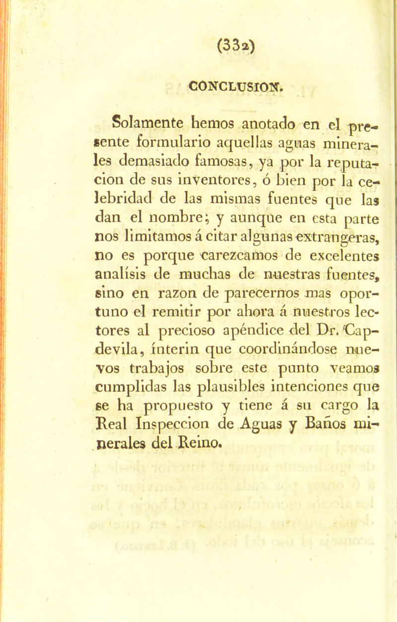 (33a) CONCLUSION. Solamente hemos anotado en el pre- sente formulario aquellas aguas minera- les demasiado famosas, ya por la reputa- ción de sus inventores, ó bien por la ce- lebridad de las mismas fuentes que las dan el nombre; y aunque en esta parte nos limitamos á citar algunas extrangeras, no es porque carezcamos de excelentes análisis de muchas de nuestras fuentes, sino en razón de parecemos mas opor- tuno el remitir por ahora á nuestros lec- tores al precioso apéndice del Dr. ‘Cap- devila, ínterin que coordinándose nue- vos trabajos sobre este punto veamos cumplidas las plausibles intenciones que se ha propuesto y tiene á su cargo la Real Inspección de Aguas y Baños mi- nerales del Reino.