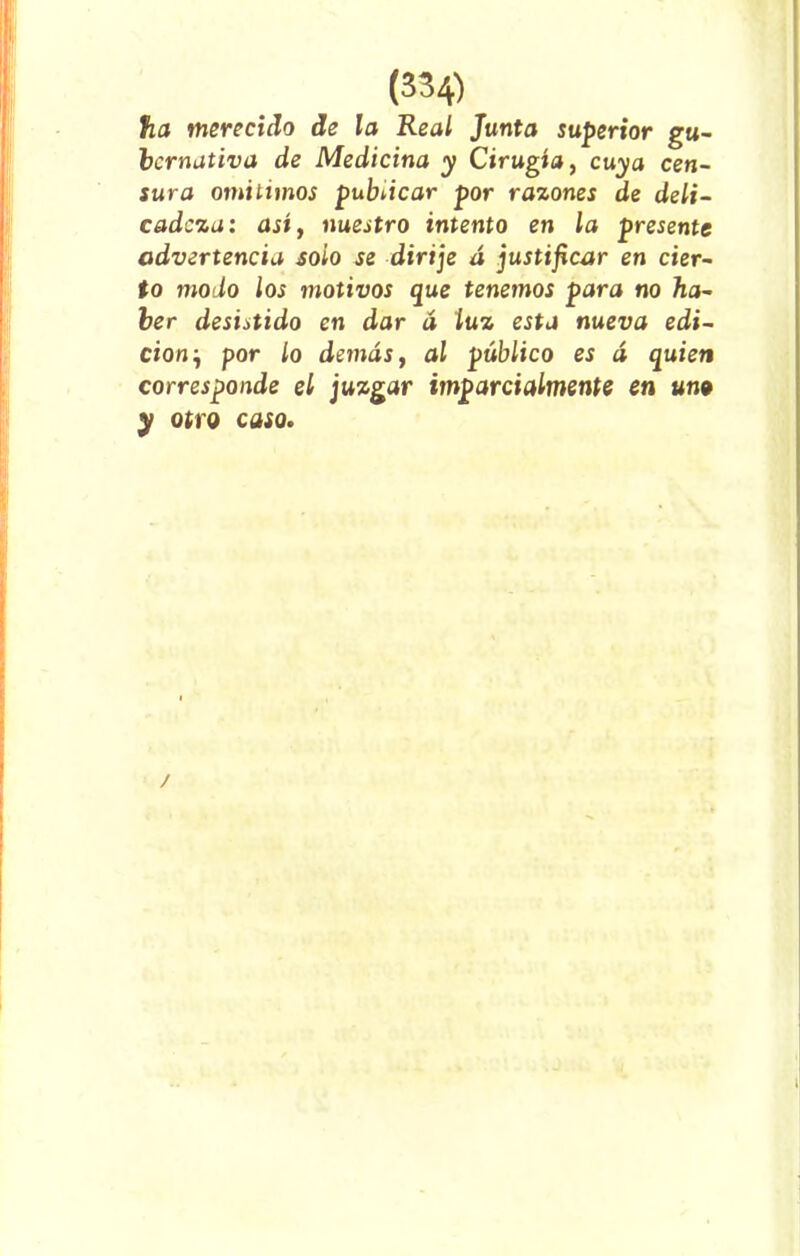 ha merecido de la Real Junta superior gu- bcrnativa de Medicina y Cirugía, cuya cen- sura omitimos publicar por razones de deli- cadeza: así, nuestro intento en la presente advertencia soio se dirije á justificar en cier- to modo los motivos que tenemos para no ha- ber desistido en dar á luz esta nueva edi- ción-, por lo demás, al público es á quien corresponde el juzgar imparcialmente en un9 y otro caso. /