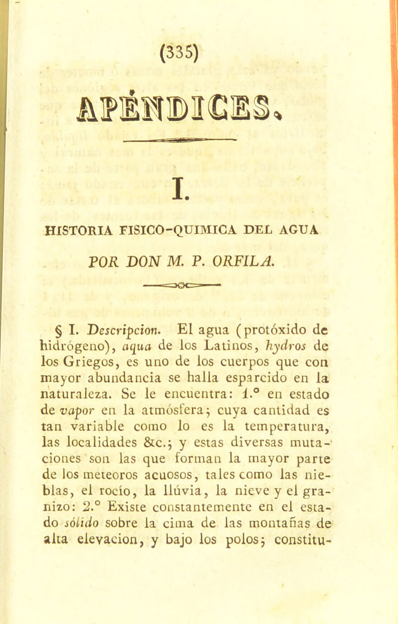 HISTORIA FISICO-QUIMICA DEL AGUA POR DON M. P. ORFILA. § I. Descripción. El agua (protóxido de hidrógeno), aqua de los Latinos, hydros de los Griegos, es uno de los cuerpos que con mayor abundancia se halla esparcido en la naturaleza. Se le encuentra: l.° en estado de vapor en la atmósfera; cuya cantidad es tan variable como lo es la temperatura, las localidades &c.; y estas diversas muta-' ciones son las que forman la mayor parte de los meteoros acuosos, tales como las nie- blas, el rocío, la lluvia, la nieve y el gra- nizo: 2.° Existe constantemente en el esta- do sólido sobre la cima de las montañas de alta elevación, y bajo los polos; constitu-