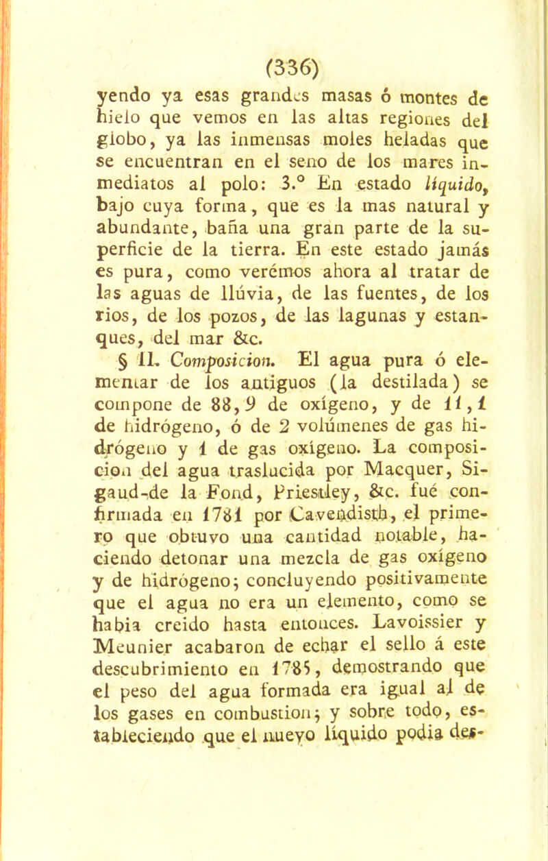 yendo ya esas grandes masas 6 montes de hielo que vemos en las altas regiones del globo, ya las inmensas moles heladas que se encuentran en el seno de los mares in- mediatos al polo: 3.° En estado líquido, bajo cuya forma, que es la mas natural y abundante, baña una gran parte de la su- perficie de la tierra. En este estado jamás es pura, como veremos ahora al tratar de las aguas de lluvia, de las fuentes, de los rios, de los pozos, de las lagunas y estan- ques, del mar &c. § 11, Composición. El agua pura ó ele- mentar de los antiguos (la destilada) se compone de 88,9 de oxígeno, y de 11,1 de hidrógeno, ó de 2 volúmenes de gas hi- drógeno y 1 de gas oxígeno. La composi- ción del agua traslucida por Macquer, Si- gaud-de la Fon.d, Priestley, &c. fué con- firmada en 1781 por Cavendistb, el prime- ro que obtuvo una cantidad notable, ha- ciendo detonar una mezcla de gas oxígeno y de hidrógeno} concluyendo positivamente que el agua no era un elemento, como se habia creído hasta entonces. Lavoissier y Meunier acabaron de echar el sello á este descubrimiento en 1785, demostrando que el peso del agua formada era igual al de los gases en combustión} y sobre todo, es- ta bieciendo que el xmeyo líquido podía de$-