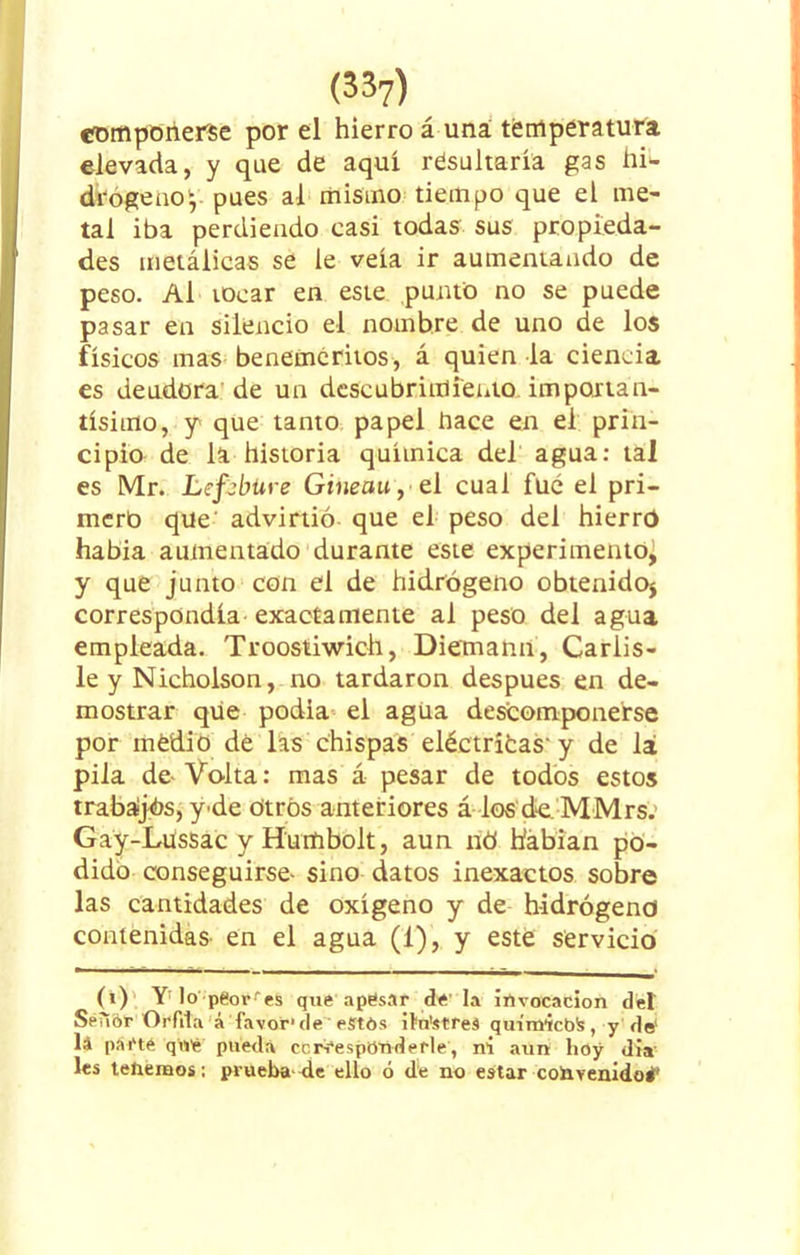 eomporierse por el hierro á una temperatura elevada, y que de aquí resultaría gas hi* drogeao, pues al mismo tiempo que el me- tal iba perdiendo casi todas sus propieda- des metálicas se le veía ir aumentando de peso. Al tocar en este punto no se puede pasar en silencio el nombre de uno de los físicos mas beneméritos, á quien la ciencia es deudora de un descubrimiento importan- tísimo, y que tanto papel hace en el prin- cipio de la historia química del agua: tal es Mr. Lefibüre Gineau, el cual fué el pri- mero que advirtió que el peso del hierre) había aumentado durante este experimento, y que junto con el de hidrógeno obtenido* correspondía exactamente al peso del agua empleada. Troostiwich, Diemann, Carlis- le y Nicholson, no tardaron después en de- mostrar qUe podia el agua descomponerse por médio de las chispas eléctrífcas-y de lá pila de Volta: mas á pesar de todos estos trabajas, y de Otros anteriores á los de MMrs. Gay-Lussac y Humbolt, aun ntí habían po- dido conseguirse sino datos inexactos sobre las cantidades de oxígeno y de hidrógeno contenidas- en el agua (1), y este servicio (i) Y; lo peor^es que apesar de la ¡«vacación d(ét Señor Orfda á favor* de eStós ilu'stres quínWcbS, y de1 lá parte que pueda ccrrespbnderle, ni aun hoy dia- les tenemos: prueba-de ello ó de no estar convenido^