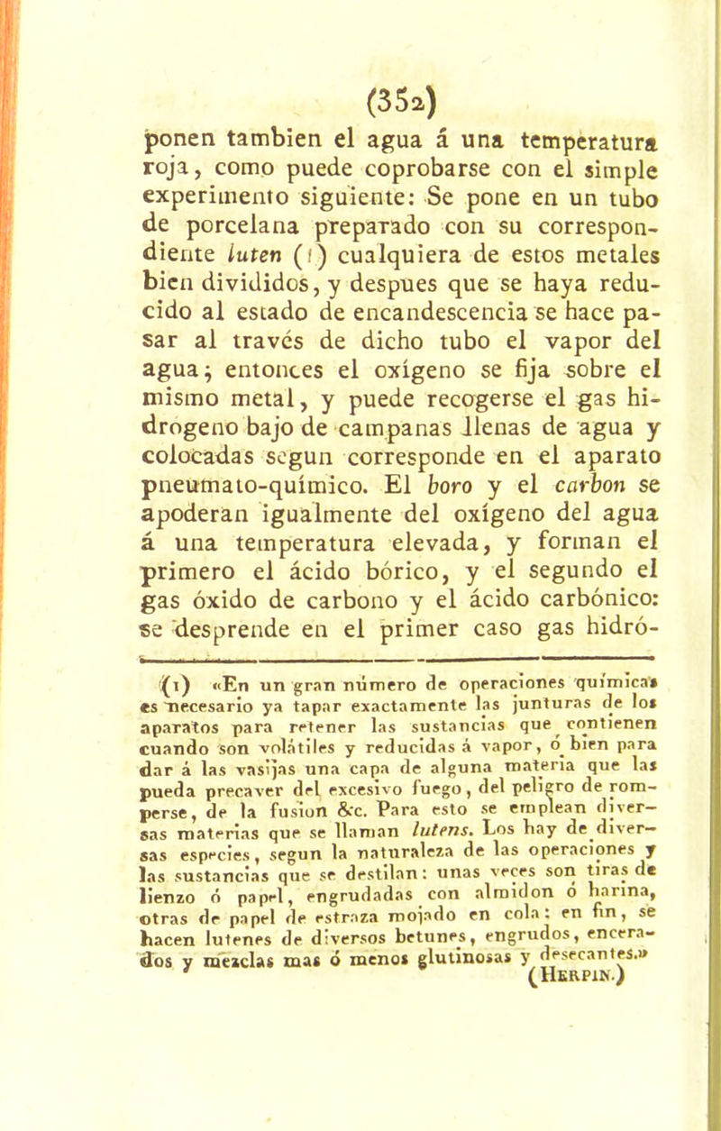 ponen también el agua á una temperatura roja, como puede coprobarse con el simple experimento siguiente: Se pone en un tubo de porcelana preparado con su correspon- diente íuten (í) cualquiera de estos metales bien divididos, y después que se haya redu- cido al estado de encandescencia se hace pa- sar al través de dicho tubo el vapor del agua $ entonces el oxígeno se fija sobre el mismo metal, y puede recogerse el gas hi- drogeno bajo de campanas llenas de agua y colocadas según corresponde en el aparato pneumato-químico. El boro y el carbón se apoderan igualmente del oxígeno del agua á una temperatura elevada, y forman el primero el ácido bórico, y el segundo el gas óxido de carbono y el ácido carbónico: se desprende en el primer caso gas hidró- (i) «En un gran número de operaciones química» es ^necesario ya tapar exactamente las junturas de lo* aparatos para retener las sustancias que contienen cuando son volátiles y reducidas á vapor, o bien para dar á las vasijas una capa de alguna materia que la* pueda precaver del excesivo fuego, del peligro de rom- perse, de la fusión &c. Para esto se emplean diver- sas materias que se llaman lutens. Los hay de diver- sas especies, según la naturaleza de las operaciones y las sustancias que se destilan: unas veces son tiras de lienzo ó papel, engrudadas con almidón ó harina, otras de papel de estraza mojado en cola: en fin, se hacen lutenes de diversos betunes, engrudos, encera- dos y mezclas mas ó menos glutinosas y desecantes.» ' (Herpin.)