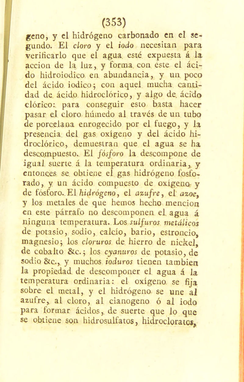 geno, y el hidrógeno carbonado en el se- gundo. El cloro y el iodo necesitan para verificarlo que el agua esté expuesta á la acción de la luz, y forma con este el áci- do hidroiodico en abundancia, y un. poco del ácido iodico; con aquel mucha canti- dad de ácido hidroclórico, y algo de ácido dórico:, para conseguir esto basta hacer pasar el cloro húmedo al través de un tubo de porcelana enrogecido por el fuego, y la presencia del gas oxígeno y del ácido hi- droclórico, demuestran que el agua se ha descompuesto. El fósforo la descompone de igual suerte á la temperatura ordinaria y entonces se obtiene el gas hidrógeno fosfo- rado, y un ácido compuesto de oxigena y de fósforo. El hidrógeno, el azufre, el ázoe, y los metales de que hemos hecho mención en este párrafo no descomponen el agua á ninguna temperatura. Los sulfuros metálicos de potasio, sodio, calcio, bario, estroncio, magnesio j los cloruros de hierro de nickel, de cobalto &c.; los cyanuros de potasio, de sodio &c.,_ y muchos ioduros tienen también la propiedad de descomponer el agua á la temperatura ordinaria: el oxígeno, se fija sobre el metal, y el hidrógeno se une al azufre, al cloro, al cianogeno ó al iodo para formar ácidos, de suerte que lo que se obtiene son hidrosulfatos, hidrocloratcs. * 9