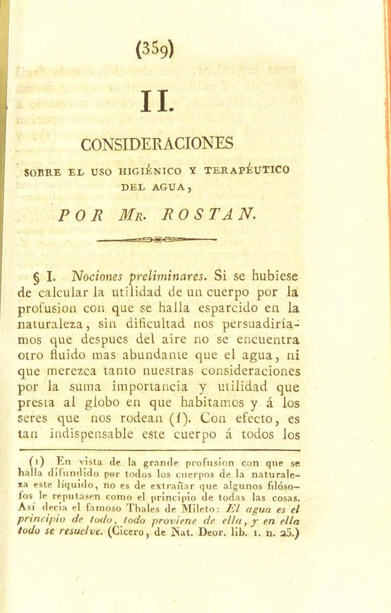 CONSIDERACIONES SOBRE EL USO HIGIÉNICO Y TERAPEUTICO DEL AGUA, POR Mr. ROSTAN. § I. Nociones preliminares. Si se hubiese de calcular la utilidad de un cuerpo por la profusión con que se halla esparcido en la naturaleza, sin dificultad nos persuadiría- mos que después del aire no se encuentra otro Huido mas abundante que el agua, ni que merezca tanto nuestras consideraciones por la suma importancia y utilidad que presta al globo en que habitamos y á los seres que nos rodean (í). Con efecto, es tan indispensable este cuerpo á todos los Íi) En vista de la grande profnsinn con que se la difundido per todos los cuerpos de la naturale- za este líquido, no es de extrañar que algunos filoso— los le reputasen como el principio de todas las cosas. Así decía el famoso Thales de Mileto: El agua es el principio de todo, todo proviene de ella, y en ella todo se resuelve. (Cicero, de £íat. Deor. lib. i. n. a5.)