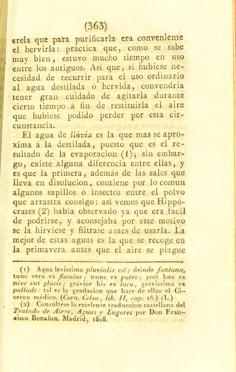 . creía que para purificarla era conveniente el hervirla: práctica que, como se sabe (muy bien, estuvo mucho tiempo en uso entre los antiguos. Así que, si hubiese ne- cesidad de recurrir para el uso ordinario al agua destilada ó hervida, convendría tener gran cuidado de agitarla durante cierto tiempo á fin de restituirla el aire que hubiese podido perder por esta cir- cunstancia. El agua de lluvia es la que mas se apro- xima á la destilada, puesto que es el re- sultado de la evaporación (1)$ sin embar- go, existe alguna diferencia entre ellas, y es que la primera, además de las sales que lleva en disolución, contiene por lo común algunos sapillos ó insectos entre el polvo que arrastra consigo : así vemos que Hippó- crates (2) había observado ya que era fácil de podrirse, y aconsejaba por este motivo se la hirviese y filtrase antes de, usarla. La mejor de estas aguas es la que se recoge en la primavera antes que el aire se plague (1) Aqua levissima pluvialis est; deinde fontana, tune vero ex funiine ; nunc ex puteo; post liaec ex Tiive aut glacie; gravior his ex tacú, gravissima ex pallude: tal es la gradación que hace de ellas el Ci- cerón médico. (Corrí. Celso, lib. II, cap. 18.) (L.) (2) Consúltesela excelente traducción castellana del Tratado de Air<’s, Aguas y Lugares por Don Fran- cisco Bonalon. Madrid, 1808.